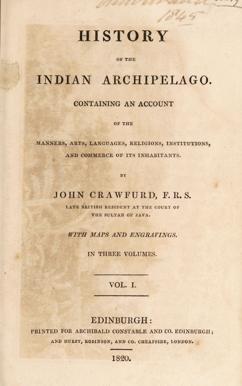 OF THE INDIAN ARCHIPELAGO. CONTAINING AN ACCOUNT OF THE MANNERS^ ARTS, LANGUAGES} RELIGIONS} INSTITUTIONS} AND COMMERCE OF ITS INHABITANTS. BY JOHN CRAWFURD, F. R. S. LATE BRITISH RESIDENT AT THE COURT OF THE SULTAN OF JAVA. WITH MAPS AND ENGRAVINGS. IN THREE VOLUMES. VOL. I. EDINBURGH: PRINTED FOR ARCHIBALD CONSTABLE AND CO. EDINBURGH AND IIURST, ROBINSON, AND CO. CHEATSIDE, LONDON. 1820.