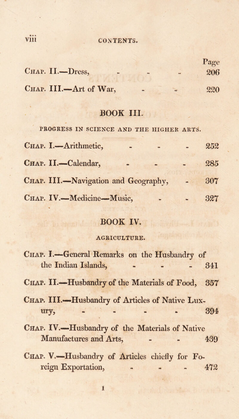 Page 20 6 © a ft Chap. II.—Dress, Chap. III.—Art of War, - - 220 BOOK III. PROGRESS IN SCIENCE AND THE HIGHER ARTS. Chap. I.—Arithmetic, - 252 Chap. II.—Calendar, - 285 Chap. III.—-Navigation and Geography, - 307 Chap. IV.*—Medicine—Music, - - 327 BOOK IV. AGRICULTURE. Chap. I.—General Remarks on the Husbandry of the Indian Islands, - 341 Chap. II.—Husbandry of the Materials of Food, 357 Chap. III.—Husbandry of Articles of Native Lux- ury, - - * 394 Chap. IV.—Husbandry of the Materials of Native Manufactures and Arts, - - 439 Chap. V.—Husbandry of Articles chiefly for Fo- reign Exportation, - - 472 I