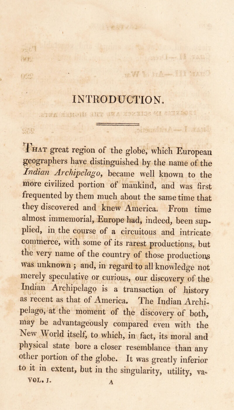 INTRODUCTION, 1 hat great region of the globe, which European geographers have distinguished by the name of the Indian Archipelago, became well known to the more civilized portion of mankind, and was first frequented by them much about the same time that they discovered and knew America* From time almost immemorial, Europe had, indeed, been sup- plied, in the course of a circuitous and intricate commerce, with some of its rarest productions, but the very name of the country of those production^ was unknown ; and, in regard to all knowledge not merely speculative or curious, our discovery of the Indian Archipelago is a transaction of history as recent as that of America. The Indian Archi- pelago, at the moment of the discovery of both, may be advantageously compared even with the New World itself, to which, in fact, its moral and physical state bore a closer resemblance than any other portion of the globe. It was greatly inferior to it in extent, but in the singularity, utility, va~