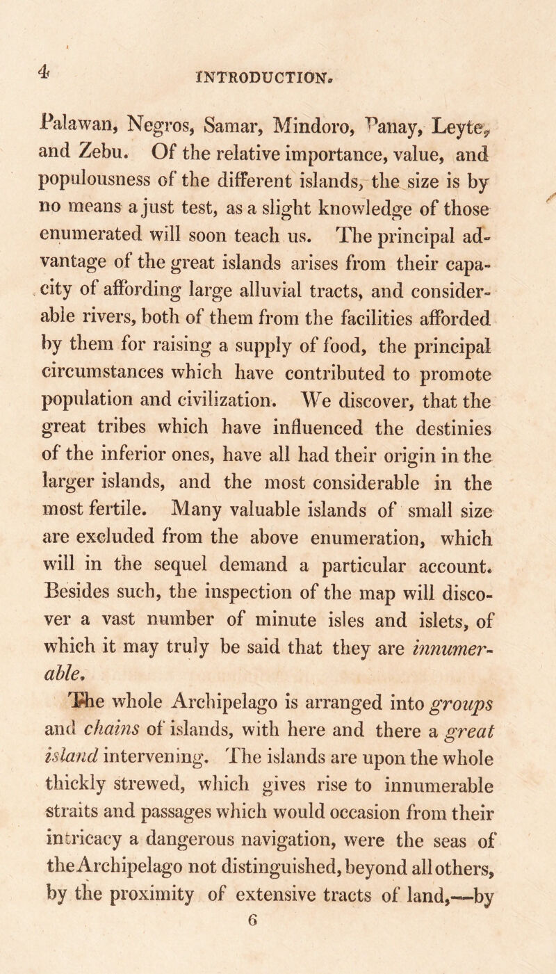 Palawan, Negros, Samar, Mindoro, T'anay, Leyte^ and Zebu. Of the relative importance, value, and populousness of the different islands, the size is by no means a just test, as a slight knowledge of those enumerated will soon teach us. The principal ad- vantage of the great islands arises from their capa- city of affording large alluvial tracts, and consider- able rivers, both of them from the facilities afforded by them for raising a supply of food, the principal circumstances which have contributed to promote population and civilization. We discover, that the great tribes which have influenced the destinies of the inferior ones, have all had their origin in the larger islands, and the most considerable in the most fertile. Many valuable islands of small size are excluded from the above enumeration, which will in the sequel demand a particular account. Besides such, the inspection of the map will disco- ver a vast number of minute isles and islets, of which it may truly be said that they are innumer- able, The whole Archipelago is arranged into groups and chains of islands, with here and there a great island intervening. The islands are upon the whole thickly strewed, which gives rise to innumerable straits and passages which would occasion from their intricacy a dangerous navigation, were the seas of the Archipelago not distinguished, beyond all others, by the proximity of extensive tracts of land,—by