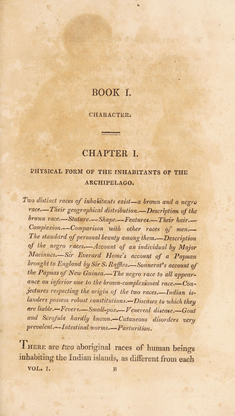 BOOK L CHARACTER. CHAPTER L PHYSICAL FORM OF THE INHABITANTS OF THE ARCHIPELAGO* ’1 zvo distinct races of inhabitants exist—a brown and a negro race,'—Their geographical distribution.—‘Description of the brown race,—Stature—Shape.—Features.— Their hair.—- Complexion.—Comparison with other races of men.— The standard ofpersonal beauty among them,—Description of trie negro races.—Account of an individual by Major Macinnes.—Sir Everard Home's account of a Papuan brought to England by Sir S. Raffles.—Sonnerat’s account of the Papuas of New Guinea.— The negro race to all appear» ance an inferior one to the brown- complex ion ed race.—-Con- jectures respecting the origin of the two races.—Indian is- landers possess robust constitutions .—Diseases to which they are liable.—Fevers.—Small-pox.—Venereal disease.—Gout and Scrofula hardly known.—Cutaneous disorders very prevalent.^-Intestinal worms.—Parturition. There are two aboriginal races of human beings inhabiting the Indian islands, as different from each VOL. I. B