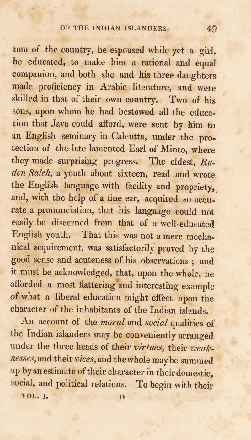 tom of the country, he espoused while yet a girl, he educated, to make him a rational and equal companion, and both she and his three daughters made proficiency in Arabic literature, and were skilled in that of their own country. Two of his sons, upon whom he had bestowed all the educa- tion that Java could afford, were sent by him to an English seminary in Calcutta, under the pro- tection of the late lamented Earl of Minto, where they made surprising progress. The eldest, Ba- den Saleh, a youth about sixteen, read and wrote the English language with facility and propriety, and, with the help of a fine ear, acquired so accu- rate a pronunciation, that his language could not easily be discerned from that of a well-educated English youth. That this was not a mere mecha- nical acquirement, was satisfactorily proved by the good sense and acuteness of his observations ; and it must be acknowledged, that, upon the whole, he afforded a most flattering and interesting example of what a liberal education might effect upon the character of the inhabitants of the Indian islands. An account of the moral and social qualities of the Indian islanders may be conveniently arranged under the three heads of their virtues, their weak- nesses, and their vices, and the whole maybe summed up by an estimate of their character in their domestic, social, and political relations. To begin with their VOL. I. 3)