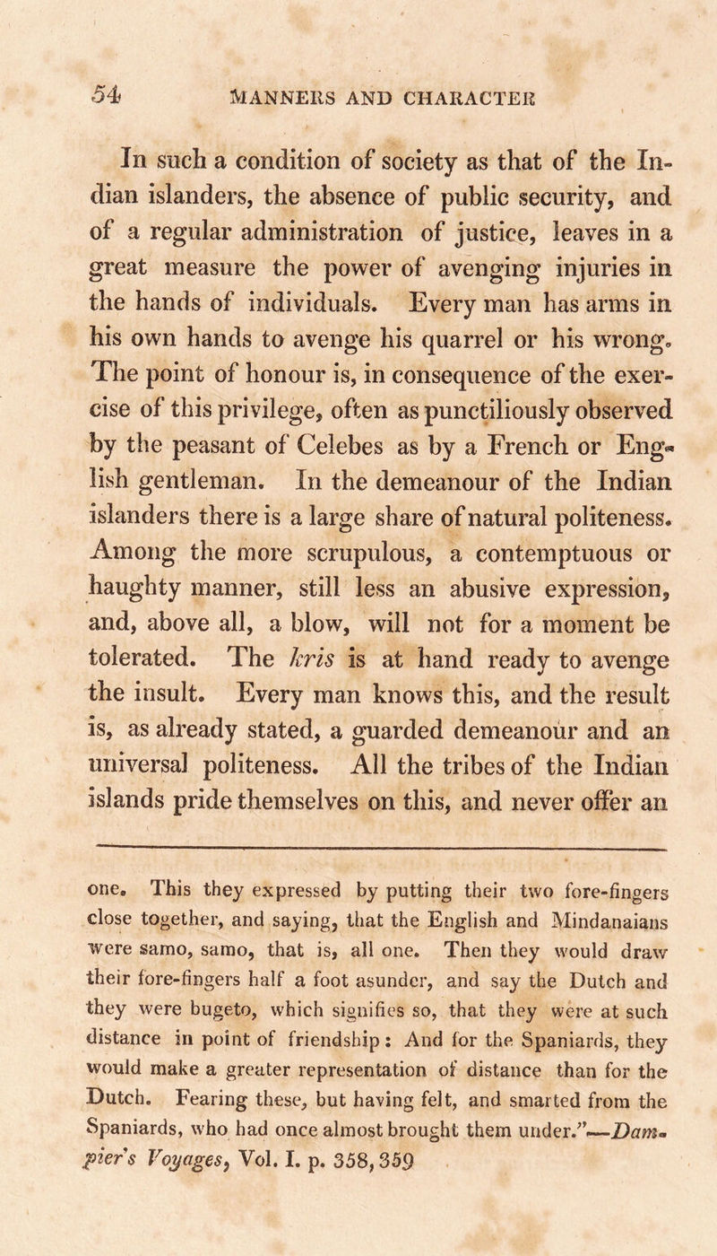 In such a condition of society as that of the In- dian islanders, the absence of public security, and of a regular administration of justice, leaves in a great measure the power of avenging injuries in the hands of individuals. Every man has arms in his own hands to avenge his quarrel or his wrong. The point of honour is, in consequence of the exer- cise of this privilege, often as punctiliously observed by the peasant of Celebes as by a French or Eng« lish gentleman. In the demeanour of the Indian islanders there is a large share of natural politeness. Among the more scrupulous, a contemptuous or haughty manner, still less an abusive expression, and, above all, a blow, will not for a moment be tolerated. The kris is at hand ready to avenge the insult. Every man knows this, and the result is, as already stated, a guarded demeanour and an universal politeness. All the tribes of the Indian islands pride themselves on this, and never offer an one. This they expressed by putting their two fore-fingers dose together, and saying, that the English and Mindanaians were samo, samo, that is, all one. Then they would draw their fore-fingers half a foot asunder, and say the Dutch and they were bugeto, which signifies so, that they were at such distance in point of friendship: And for the Spaniards, they would make a greater representation of distance than for the Dutch. Fearing these, but having felt, and smarted from the Spaniards, who had once almost brought them under/’.—Dam« piers Voyages, Vol. I. p. 358,359