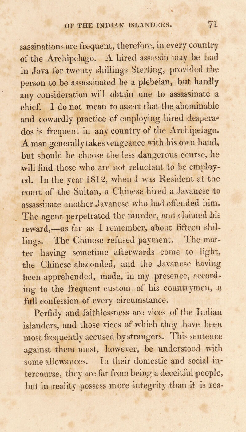 sassinations are frequent, therefore, in every country of the Archipelago. A hired assassin may be had in Java for twenty shillings Sterling, provided the person to be assassinated be a plebeian, but hardly any consideration will obtain one to assassinate a chief. 1 do not mean to assert that the abominable and cowardly practice of employing hired despera- dos is frequent in any country of the Archipelago. A man generally takes vengeance with his own hand, but should he choose the less dangerous course, he will find those who are not reluctant to be employ- ed. In the year 181^, when 1 was Resident at the court of the Sultan, a Chinese hired a Javanese to assassinate another Javanese who had offended him. The agent perpetrated the murder, and claimed his reward,—as far as I remember, about fifteen shil- lings. The Chinese refused payment. The mat- ter having sometime afterwards come to light, the Chinese absconded, and the Javanese having been apprehended, made, in my presence, accord- ing to the frequent custom of his countrymen, a full confession of every circumstance. Perfidy and faithlessness are vices of the Indian islanders, and those vices of which they have been most frequently accused by strangers. This sentence against them must, however, be understood with some allowances. In their domestic and social in- tercourse, they are far from being a deceitful people, but in reality possess more integrity than it is rea-