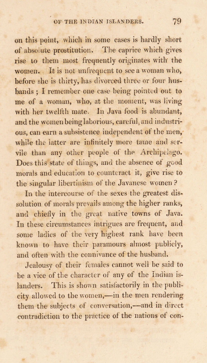 on this point, which in some cases is hardly short of absolute prostitution. The caprice which gives rise to them most frequently originates with the women. It is not unfrequent to see a woman who, before she is thirty, has divorced three or four hus- bands ; X remember one case being pointed out to me of a woman, who, at the moment, was living with her twelfth mate. In Java food is abundant, and the women being laborious, careful, and industri- ous, can earn a subsistence independent of the men, while the latter are infinitely more tame and ser- vile than any other people of the Archipelago. Does this state of things, and the absence of good morals and education to counteract it, give rise to the singular libertinism of the Javanese women ? In the intercourse of the sexes the greatest dis- solution of morals prevails among the higher ranks, and chiefly in the great native towns of Java. •r O In these circumstances intrigues are frequent, and some ladies of the very highest rank have been known to have their paramours almost publicly, and often with the connivance of the husband. Jealousy of their females cannot well be said to be a vice of the character of any of the Indian is- landers. This is shown satisfactorily in the publi- city allowed to the women,—in the men rendering them the subjects of conversation,---and in direct contradiction to the practice of the nations of con-