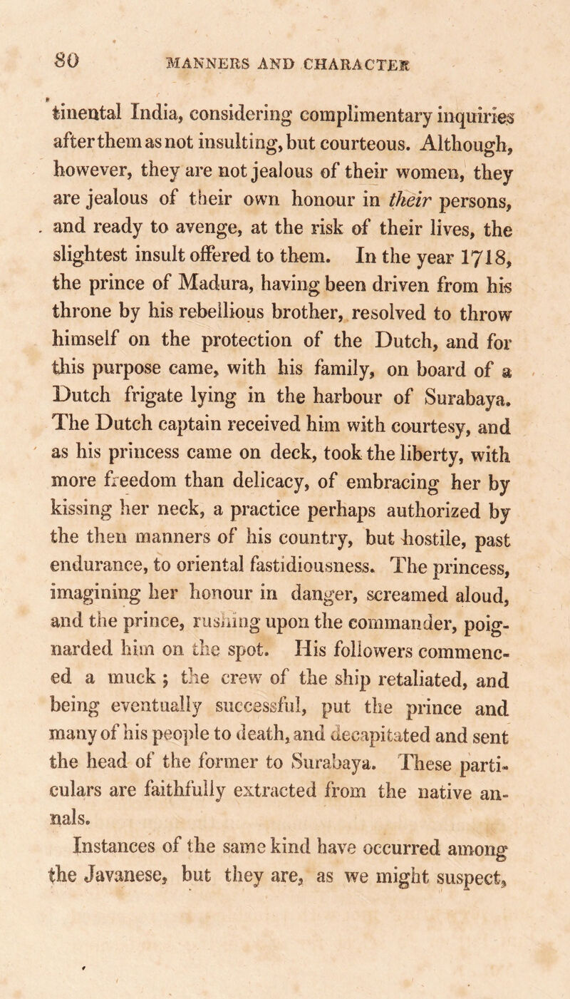 so » tineutal India, considering complimentary inquiries after them as not insulting, but courteous. Although, however, they are not jealous of their women, they are jealous of their own honour in their persons, . and ready to avenge, at the risk of their lives, the slightest insult offered to them. In the year 1718, the prince of Madura, having been driven from his throne by his rebellious brother, resolved to throw himself on the protection of the Dutch, and for this purpose came, with his family, on board of a Dutch frigate lying in the harbour of Surabaya. The Dutch captain received him with courtesy, and as his princess came on deck, took the liberty, with more freedom than delicacy, of embracing her by kissing her neck, a practice perhaps authorized by the then manners of his country, but hostile, past endurance, to oriental fastidiousness. The princess, imagining her honour in danger, screamed aloud, and the prince, rushing upon the commander, poig- narded him on the spot. His followers commenc- ed a muck ; the crew of the ship retaliated, and being eventually successful, put the prince and many of his people to death, and decapitated and sent the head of the former to Surabaya. These parti- culars are faithfully extracted from the native an- nals. Instances of the same kind have occurred among the Javanese, but they are, as we might suspect.