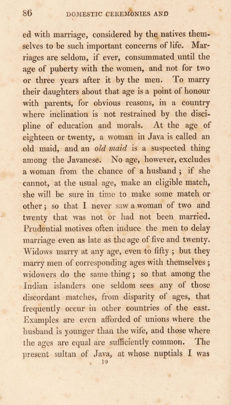 ed with marriage, considered by the natives them- selves to be such important concerns of life. Mar- riages are seldom, if ever, consummated until the age of puberty with the women, and not for two or three years after it by the men. To marry their daughters about that age is a point of honour wTith parents, for obvious reasons, in a country where inclination is not restrained by the disci- pline of education and morals. At the age of eighteen or twenty, a woman in Java is called an old maid, and an old maid is a suspected thing among the Javanese. No age, however, excludes a woman from the chance of a husband ; if she cannot, at the usual age, make an eligible match, she will be sure in time to make some match or other; so that I never saw a woman of two and twenty that was not or had not been married. Prudential motives often induce the men to delay marriage even as late as the age of five and twenty. Widows marry at any age, even to fifty ; but they marry men of corresponding ages with themselves ; widowers do the same thing; so that among the Indian islanders one seldom sees any of those discordant matches, from disparity of ages, that frequently occur in other countries of the east. Examples are even afforded of unions where the husband is younger than the wife, and those where the ages are equal are sufficiently common. The present sultan of Java, at whose nuptials I was