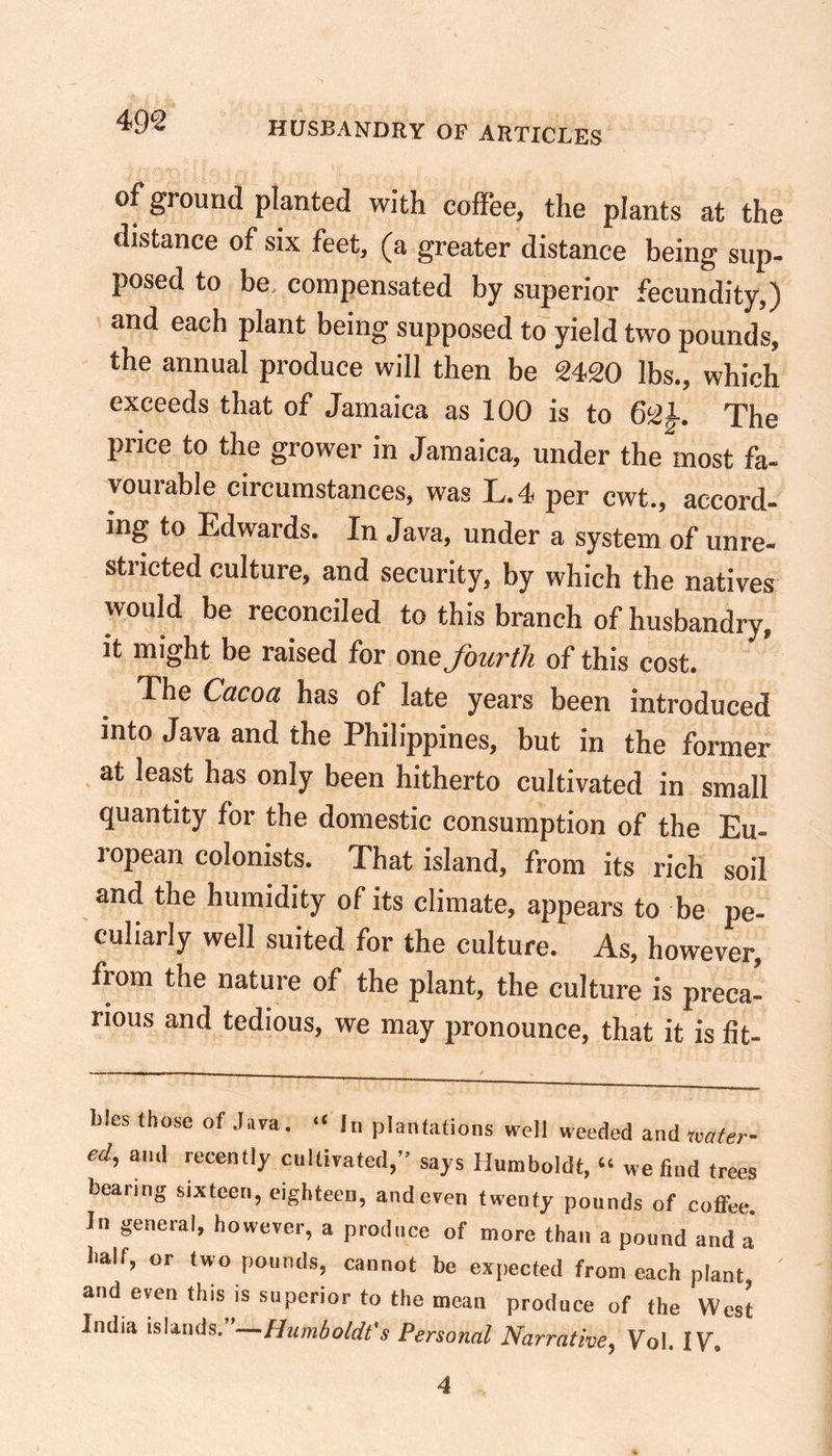 of ground planted with coffee, the plants at the distance of six feet, (a greater distance being sup- posed to be compensated by superior fecundity,) and each plant being supposed to yield two pounds, the annual produce will then be 2420 lbs., which exceeds that of Jamaica as 100 is to 621. The price to the grower in Jamaica, under the most fa- vouiable circumstances, was L.4 per cwt., accord- ing to Edwards. In Java, under a system of unre- stricted culture, and security, by which the natives would be reconciled to this branch of husbandry, it might be raised for one fourth of this cost. The Cacoct has of late years been introduced into Java and the Philippines, but in the former at least has only been hitherto cultivated in small quantity for the domestic consumption of the Eu- ropean colonists. That island, from its rich soil and the humidity of its climate, appears to be pe- culiarly well suited for the culture. As, however, from the nature of the plant, the culture is preca- rious and tedious, we may pronounce, that it is fit- blcs (hose of Java. “ in plantations well weeded and water- cd, and recently cultivated,” says Humboldt, “ we find trees bearing sixteen, eighteen, and even twenty pounds of cofifee. In general, however, a produce of more than a pound and a half, or two pounds, cannot be expected from each plant and even this is superior to the mean produce of the West India islands. Humboldt's Personal Narrative, Vol. IV. 4