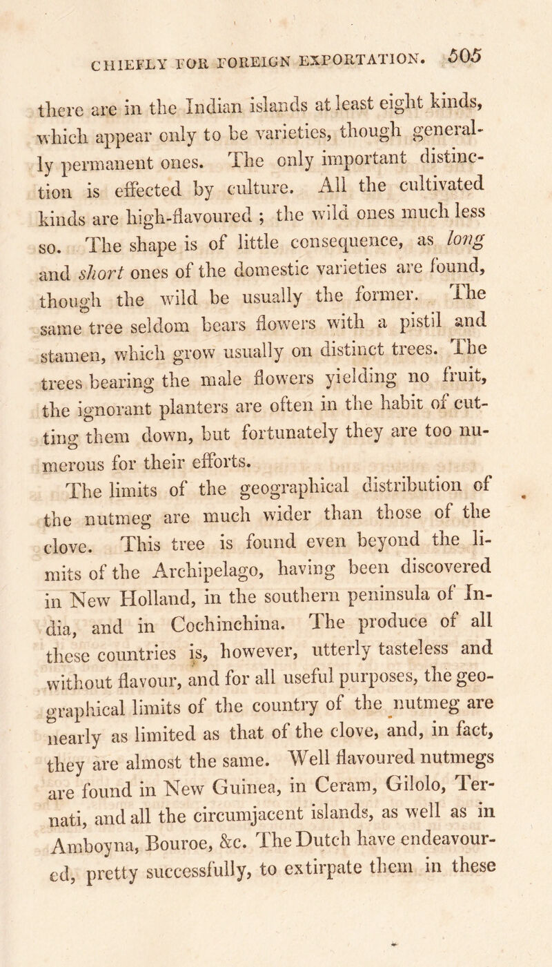 there arc in the mdian islands at least eight kinds, which appear only to be varieties, though general- ly permanent ones. The only nnpoi tant distinc- tion is effected by culture. All the cultivated kinds are high-flavoured ; the wild ones much less so. The shape is of little consequence, as long and short ones of the domestic varieties are found, though the wild be usually tiic ionnei. ihe same tree seldom bears flowers with a pistil 2nd stamen, which grow usually on distinct trees. The trees bearing the male flowers yielding no fruit, the ignorant planters are often in the haoit 01 cut- ting them down, but fortunately they are too nu- merous for their efforts. The limits of the geographical distribution of the nutmeg are much wider than those of the clove. This tree is found even beyond the li- mits of the Archipelago, having been discovered in New TXolland, m the southern peninsula of Xn- dia, and in Cochinchina. The produce of all these countries is, however, utterly tasteless and without flavour, and for all useful purposes, the geo- graphical limits of the country of the nutmeg are nearly as limited as that of the clove, and, in fact, they are almost the same. Well flavoured nutmegs are found in New Guinea, in Ceram, Giloio, Ter- nati, and all the circumjacent islands, as well as in Amboyna, Bouroe, &c. The Dutch have endeavour- ed, pretty successfully, to extirpate them in these .v*