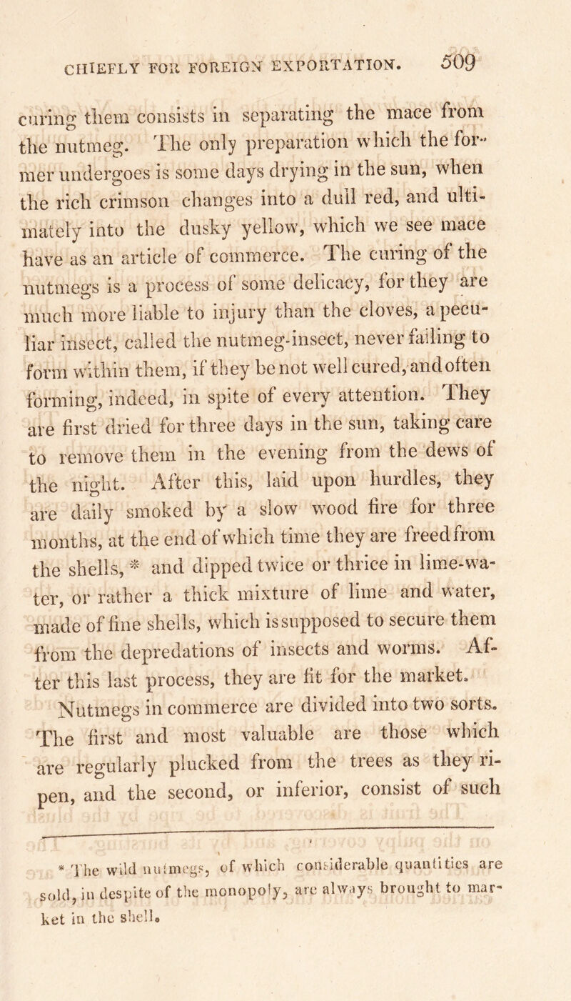 curing them consists in separating the mace fiom the nutmeg, the only preparation which thefoi mer undergoes is some clays drying in the sun, when the rich crimson changes into a dull red, and ulti- mately into the dusky yellow, which we see mace have as an article of commerce. The curing of the nutmegs is a process oi some delicacy, for they aie much more liable to injury than the cloves, a pecu- liar insect, called the nutmeg-insect, never hiding to form within them, if they be not well cured, and often forming, indeed, in spite of every attention. They are first dried for three days in the sun, taking care to remove them in the evening from the dews of the night. After this, laid upon hurdles, they are daily smoked by a slow wood fire for three months, at the end of which time they are freed from the shells, * * and dipped twice or thrice in lime-wa- ter, or rather a thick mixture of lime and water, made of fine shells, which is supposed to secure them from the depredations of insects and worms. Af- ter this last process, they are fit for the market. Nutmegs in commerce are divided into two sorts. The first and most valuable are those which are regularly plucked from the trees as they ri- pen, and the second, or inferior, consist of such ? j \ * The wild nuimegs, of which considerable quantities are sold, in despite of the monopoly, are always brought to mar- ket in the shell.