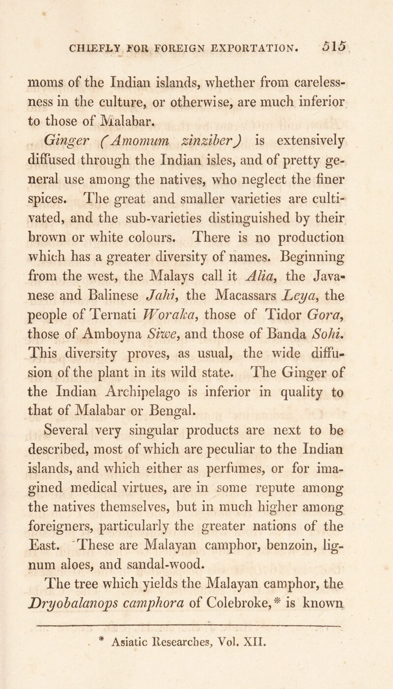 . moms of the Indian islands, whether from careless- ness in the culture, or otherwise, are much inferior to those of Malabar. Ginger (Amomum zinziber) is extensively diffused through the Indian isles, and of pretty ge- neral use among the natives, who neglect the finer spices. The great and smaller varieties are culti- vated, and the sub-varieties distinguished by their brown or white colours. There is no production which has a greater diversity of names. Beginning from the west, the Malays call it Alia, the Java- nese and Balinese Jahi, the Macassars Leya, the people of Ternati Woraka, those of Tidor Gora, those of Amboyna Siwe, and those of Banda Sold. This diversity proves, as usual, the wide diffu- sion of the plant in its wild state. The Ginger of the Indian Archipelago is inferior in quality to that of Malabar or Bengal. Several very singular products are next to be described, most of which are peculiar to the Indian islands, and which either as perfumes, or for ima- gined medical virtues, are in some repute among the natives themselves, but in much higher among foreigners, particularly the greater nations of the East. 'These are Malayan camphor, benzoin, lig- num aloes, and sandal-wood. The tree which yields the Malayan camphor, the Dryobalanops camphor a of Colebroke,* is known * Asiatic Researches, Vol. XII.