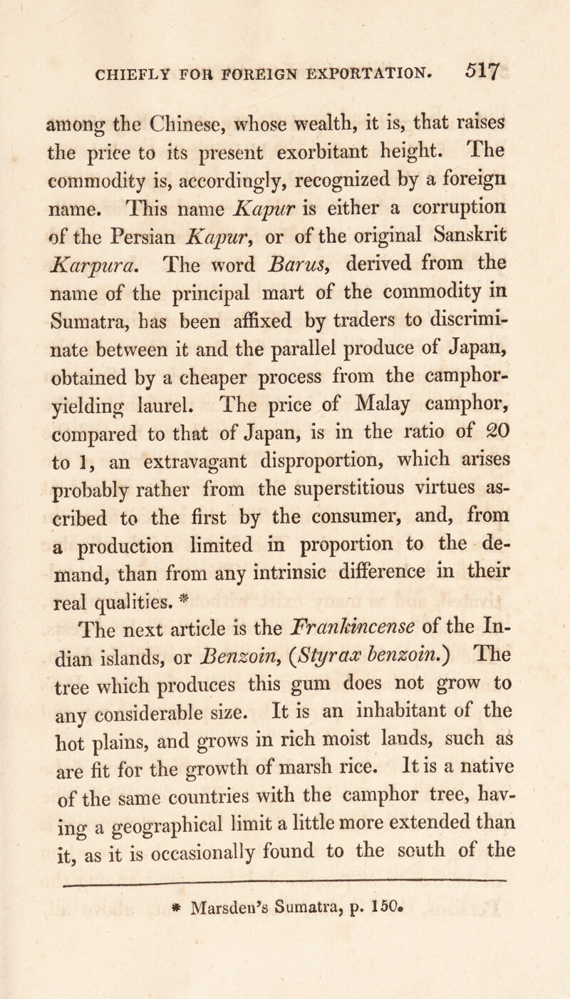 among the Chinese, whose wealth, it is, that raises the price to its present exorbitant height. The commodity is, accordingly, recognized by a foreign name. This name Kapur is either a corruption of the Persian Kapur, or of the original Sanskrit Karpura. The word Barus, derived from the name of the principal mart of the commodity in Sumatra, has been affixed by traders to discrimi- nate between it and the parallel produce of Japan, obtained by a cheaper process from the camphor- yielding laurel. The price of Malay camphor, compared to that of Japan, is in the ratio of 2G to 1, an extravagant disproportion, which arises probably rather from the superstitious virtues as- cribed to the first by the consumer, and, from a production limited in proportion to the de- mand, than from any intrinsic difference in their real qualities. * The next article is the Frankincense of the In- dian islands, or Benzoin, {Styrax benzoin.) The tree which produces this gum does not grow to any considerable size. It is an inhabitant of the hot plains, and grows in rich moist lands, such as are fit for the growth of marsh rice. It is a native of the same countries with the camphor tree, hav- ing a geographical limit a little more extended than it, as it is occasionally found to the south of the * Marsden’s Sumatra, p. 150«