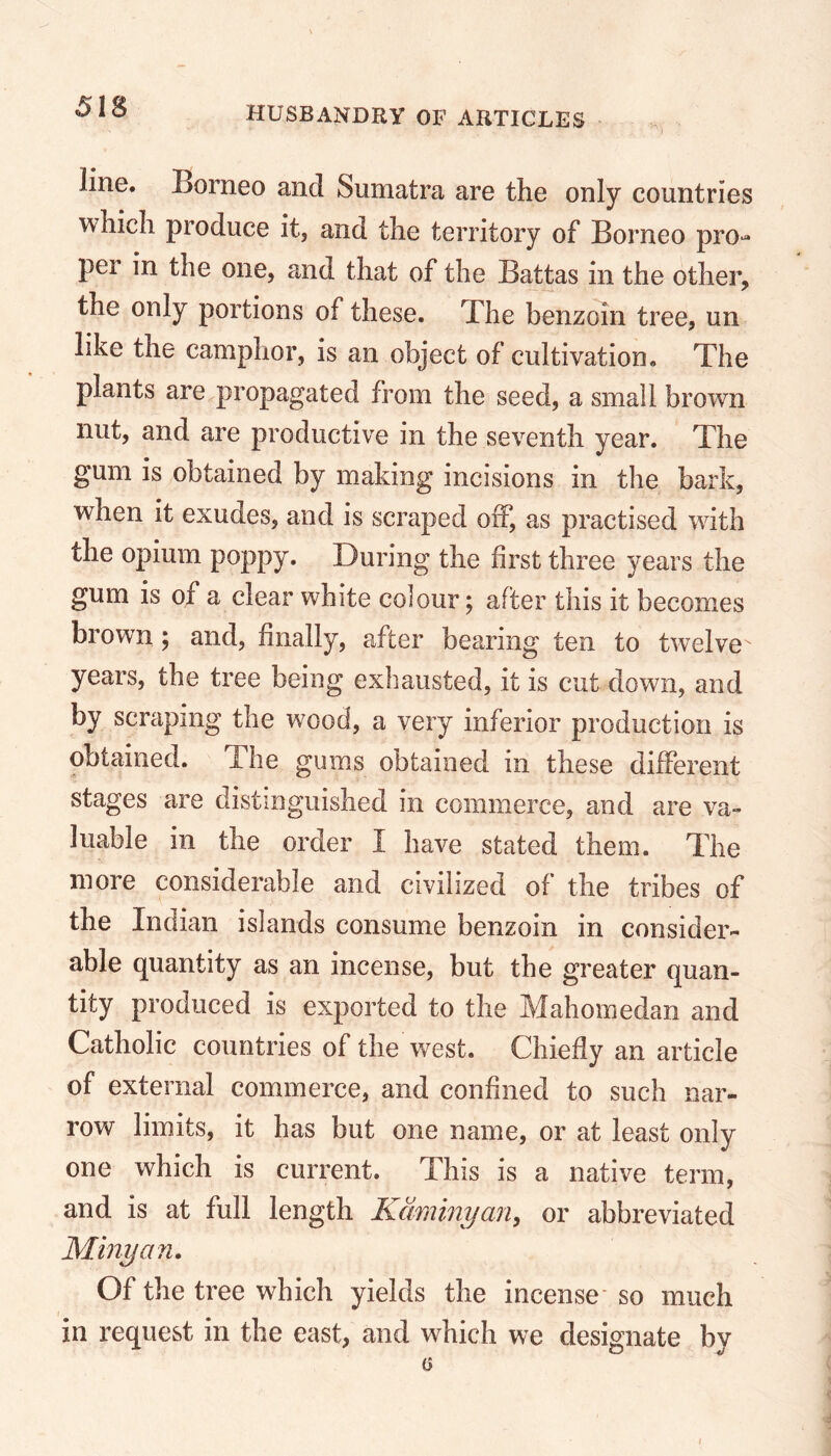 line. Borneo and Sumatra are the only countries which produce it, and the territory of Borneo pro- pel in the one, and that of the Battas in the other, the only portions of these. The benzoin tree, un like the camphor, is an object of cultivation. The plants are propagated from the seed, a small brown nut, and are productive in the seventh year. The gum is obtained by making incisions in the bark, when it exudes, and is scraped off, as practised with the opium poppy. During the first three years the gum is of a clear white colour; after this it becomes brown; and, finally, after bearing ten to twelve years, the tree being exhausted, it is cut down, and by scraping the wood, a very inferior production is obtained. The gums obtained in these different stages are distinguished in commerce, and are va- luable in the order I have stated them. The more considerable and civilized of the tribes of the Indian islands consume benzoin in consider- able quantity as an incense, but the greater quan- tity produced is exported to the Mahomedan and Catholic countries of the west. Chiefly an article of external commerce, and confined to such nar- row limits, it has but one name, or at least only one which is current. This is a native term, and is at full length Kaminyan, or abbreviated Minyan. Of the tree which yields the incense- so much in request in the east, and which we designate by
