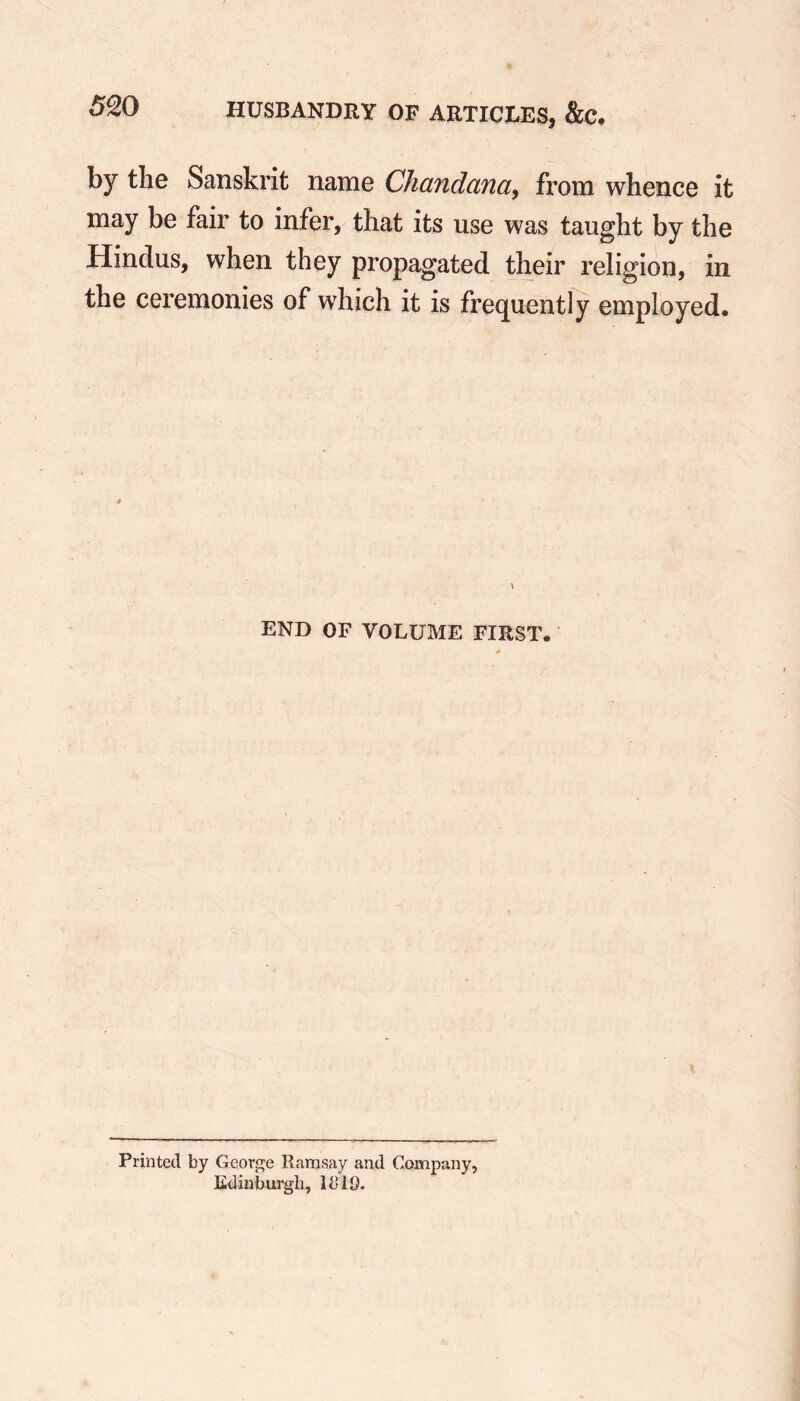 by the Sanskrit name Chandana, from whence it may be fair to infer, that its use was taught by the Hindus, when they propagated their religion, in the ceremonies of which it is frequently employed. » END OF VOLUME FIRST. Printed by George Ramsay and Company, Edinburgh, lb 19.