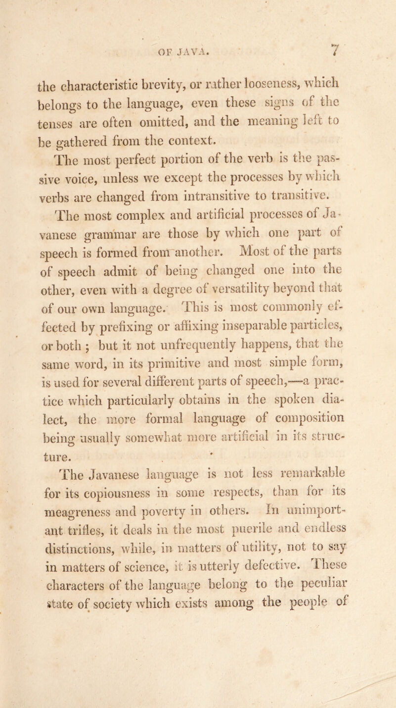 the characteristic brevity, or rather looseness, which belongs to the language, even these signs (if the tenses are often omitted, and the meaning left to be gathered from the context. The most perfect portion of the verb is the pas- sive voice, unless we except the processes by which verbs are changed from intransitive to transitive. The most complex and artificial processes of Ja - vanese grammar are those by which one part of speech is formed from another. Most of the parts of speech admit of being changed one into the other, even with a degree of versatility beyond that of our own language. This is most commonly ef- fected by prefixing or affixing inseparable particles, or both ; but it not unfrequently happens, that the same word, in its primitive and most simple form, is used for several different parts of speech,—a prac- tice which particularly obtains in the spoken dia- lect, the more formal language of composition being usually somewhat more artificial in its struc- ture. The Javanese language is not less remarkable for its copiousness in some respects, than for its meagreness and poverty in others. In unimport- ant trifles, it deals in the most puerile and endless distinctions, while, in matters of utility, not to say in matters of science, it is utterly defective, these characters of the language belong to the peculiar state of society which exists among the people or