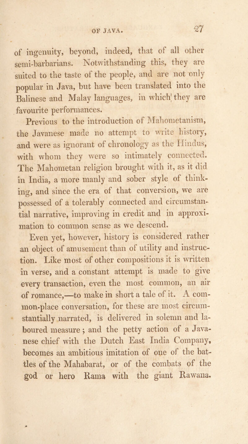 of ingenuity, beyond, indeed, that of all other semi-barbarians. Notwithstanding this, they are suited to the taste of the people, and are not only popular in Java, but have been translated into the Balinese and Malay languages, in which they are favourite performances. Previous to the introduction of Mahometanism, the Javanese made no attempt to write history, and were as ignorant of chronology as the Hindus, with whom they were so intimately connected. The Mahometan religion brought with it, as it did in India, a more manly and sober style of think- ing, and since the era of that conversion, we are possessed of a tolerably connected and circumstan- tial narrative, improving in credit and in approxi- mation to common sense as we descend. Even yet, however, history is considered rather an object of amusement than of utility and instruc- tion. Like most of other compositions it is written in verse, and a constant attempt is made to give every transaction, even the most common, an air of romance,—-to make in short a tale of it. A com- mon-place conversation, for these are most circum- stantially narrated, is delivered in solemn and la- boured measure; and the petty action of a Java- nese chief with the Dutch East India Company, becomes an ambitious imitation of one of the bat- tles of the Mahabarat, or of the combats of the god or hero Rama with the giant Rawana.