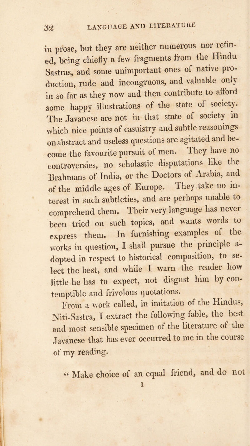 in prose, but they are neither numerous nor refin- ed, being chiefly a few fragments from the Hindu Sastras, and some unimportant ones of native pro- duction, rude and incongruous, and valuable only in so far as they now and then contribute to afford some happy illustrations of the state of society. The Javanese are not in that state of society in which nice points of casuistry and subtle reasonings on abstract and useless questions are agitated and be- come the favourite pursuit of men. They have no controversies, no scholastic disputations like the Brahmans of India, or the Doctors of Arabia, and of the middle ages of Europe. They take no in- terest in such subtleties, and are perhaps unable to comprehend them. Their very language has never been tried on such topics, and wants words to express them. In furnishing examples of the works in question, I shall pursue the principle a- dopted in respect to historical composition, to se- lect the best, and while I warn the reader how little he has to expect, not disgust him by con- temptible and frivolous quotations. From a work called, in imitation of the Hindus, Niti-Sastra, I extract the following fable, the best and most sensible specimen of the literature of the Javanese that has ever occurred to me in the course of my reading. < Make choice of an equal friend, and do not