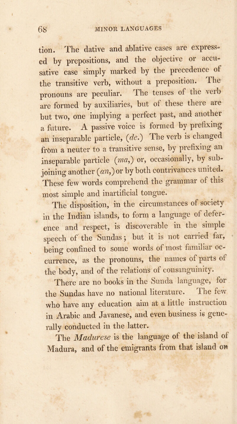 tion. The dative and ablative cases are express- ed by prepositions, and the objective or accu- sative case simply marked by the precedence of the transitive verb, without a preposition. The pronouns are peculiar. The tenses of the verb are formed by auxiliaries, but of these there are but two, one implying a perfect past, and another a future. A passive voice is formed by prefixing an inseparable particle, (de,) The verb is changed from a neuter to a transitive sense, by prefixing an inseparable particle (jnci,) or, occasionally, by sub- joining another (an,) or by both contrivances united. These few words comprehend the grammar of this most simple and inartificial tongue. The disposition, in the circumstances of society in the Indian islands, to form a language of defer- ence and respect, is discoverable in the simple speech of the Sundas; but it is not carried far, being confined to some words of most familiar oc- currence, as the pronouns, the names of parts of the body, and of the relations of consanguinity. There are no books in the Sunda language, for the Sundas have no national literature. The few who have any education aim at a little instruction in Arabic and Javanese, and even business is gene- rally conducted in the latter. The Madurese is the language of the island of Madura, and of the emigrants from that island on