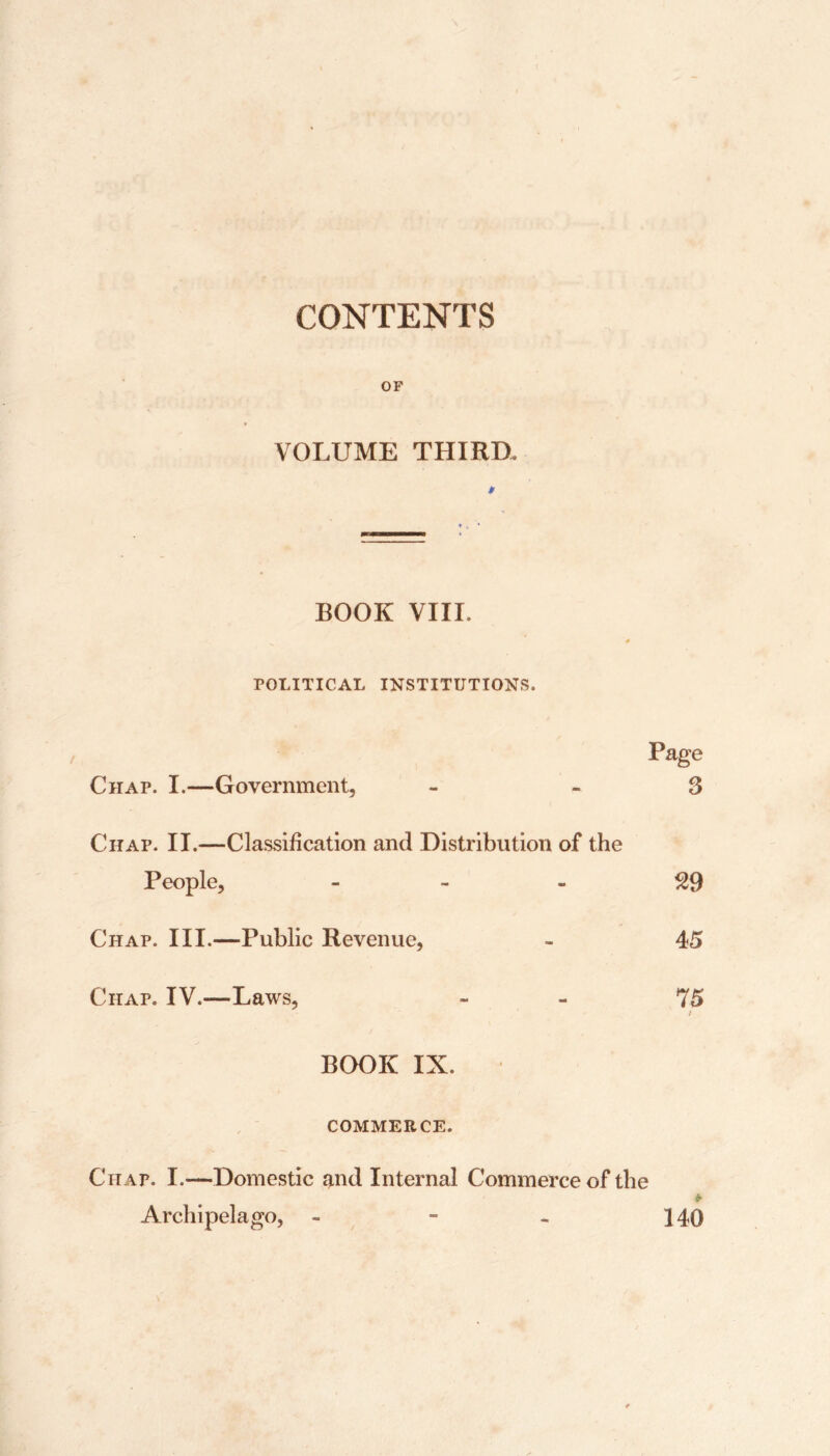 t 6 ‘ ! * CONTENTS OF VOLUME THIRD. BOOK VIII. POLITICAL INSTITUTIONS. Page Chap. I.—Government, - -3 Chap. II.—Classification and Distribution of the People, - Chap. III.—Public Revenue, - 45 Chap. IV.—Laws, - 75 1 BOOK IX. COMMERCE. Chap. I.—Domestic and Internal Commerce of the Archipelago, - - - 140