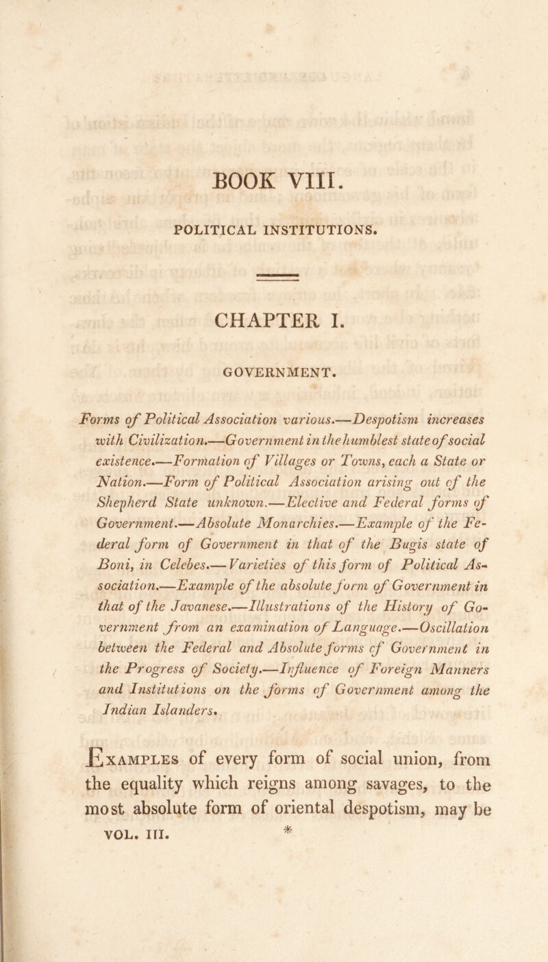 BOOK VIII. POLITICAL INSTITUTIONS. CHAPTER 1. GOVERNMENT. Forms of Political Association various.—Despotism increases viith Civilization,—Government in ihehumhlest state of social existence,—Formation of Villages or Toivns, each a State or Nation.—Form of Political Association arising out of the Shepherd State unknotvn.—Elective and Federal forms of Government.—Absolute Monarchies.—Example of the Fe- deral form of Government in that of the Bugis state of Boni, in Celebes.— Varieties of this form of Political As- sociation.—Example (f the absolute form of Government in that of the Javanese.—Illustrations of the History of Go- vernment from an examination of Language.—Oscillation between the Federal and Absolute forms cf Government in the Progress of Society.—Irfluence of Foreign Manners a7id Institutions on the forms of Government among the Indian Islanders* Examples of every form of social union, from the equality which reigns among savages, to the most absolute form of oriental despotism, may be