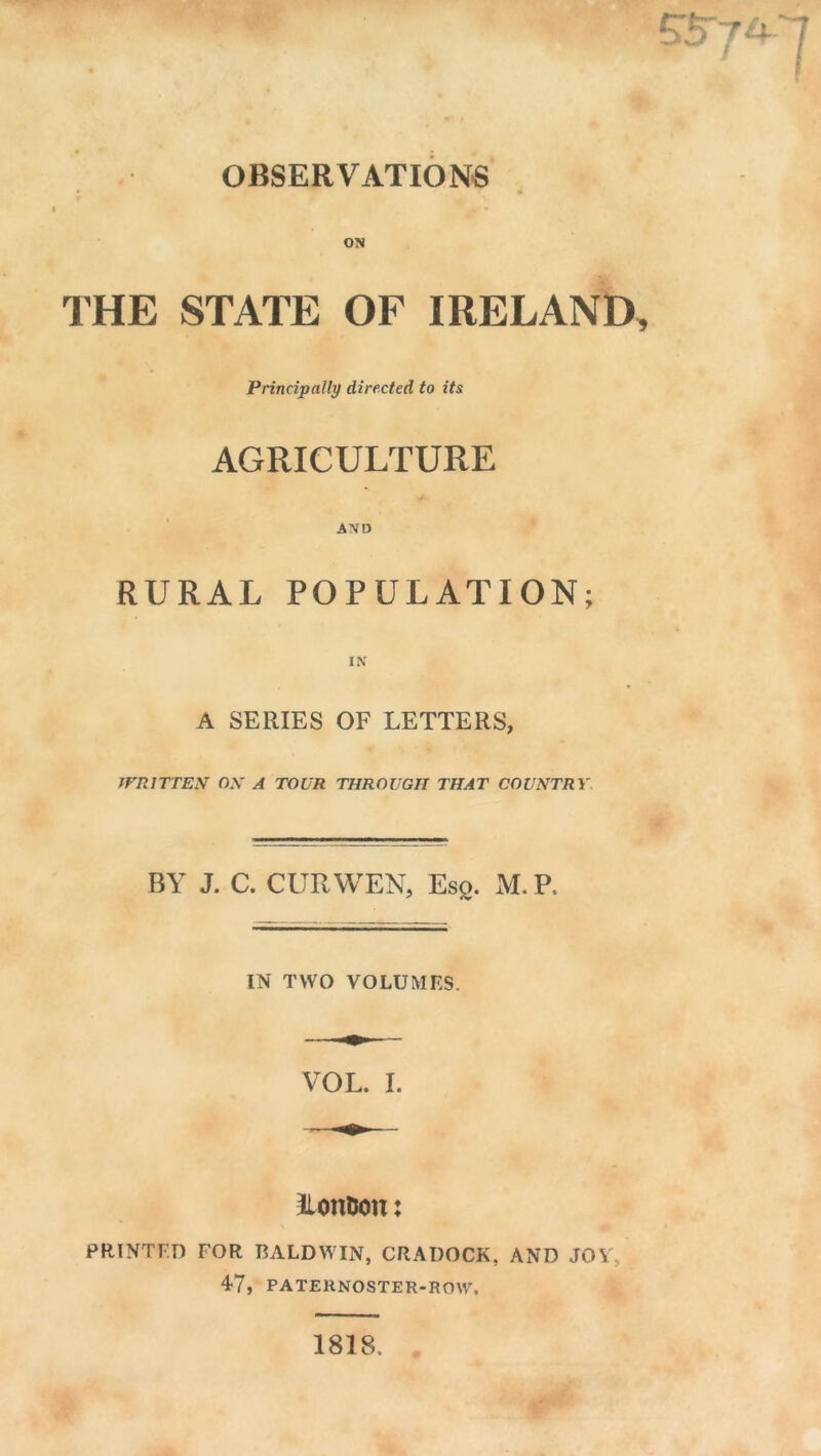 OBSERVATIONS THE STATE OF IRELAND Principally directed to its AGRICULTURE AND RURAL POPULATION; A SERIES OF LETTERS, WRITTEN ON A TOUR THROUGH THAT COUNTRY BY J. C. CUR WEN, Esg. M.V. IN TWO VOLUMES. VOL. I. IlonUon: PRINTED FOR BALDWIN, CRADOCK, AND JOY, 47, PATERNOSTER-ROW. 1818.