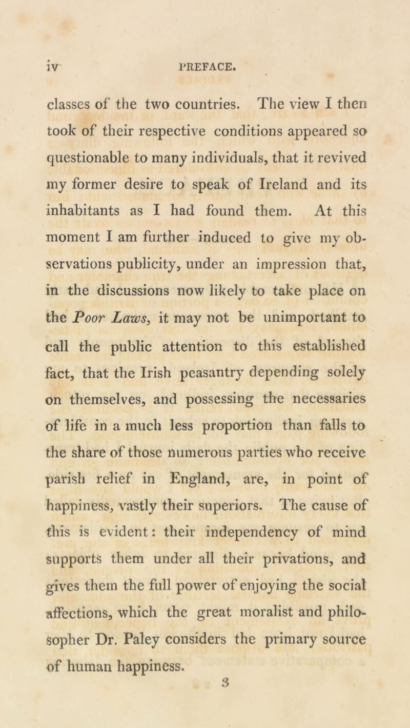 classes of the two countries. The view I then took of their respective conditions appeared so questionable to many individuals, that it revived my former desire to speak of Ireland and its inhabitants as I had found them. At this moment I am further induced to give my ob- servations publicity, under an impression that, in the discussions now likely to take place on the Poor Laws, it may not be unimportant to call the public attention to this established fact, that the Irish peasantry depending solely on themselves, and possessing the necessaries of life in a much less proportion than falls to the share of those numerous parties who receive parish relief in England, are, in point of happiness, vastly their superiors. The cause of this is evident: their independency of mind supports them under all their privations, and gives them the full power of enjoying the social affections, which the great moralist and philo- sopher Dr. Paley considers the primary source of human happiness. 3