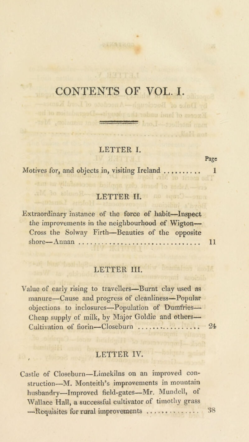 CONTENTS OF VOL. I. LETTER I. Motives for, and objects in, visiting Ireland Page 1 LETTER II. Extraordinary instance of the force of habit—Inspect the improvements in the neighbourhood of Wigton— Cross the Solway Firth—Beauties of the opposite shore—Annan 11 LETTER III. Value of early rising to travellers—Burnt clay used as manure—Cause and progress of cleanliness—Popular objections to inclosures—Population of Dumfries— Cheap supply of milk, by Major Goldie and others— Cultivation of florin—Closeburn 24- LETTER IV. / Castle of Closeburn—Limekilns on an improved con- struction—M. Monteith’s improvements in mountain husbandry—Improved field-gates—Mr. Mundell, ot Wallace Hall, a successful cultivator of timothy grass —Requisites for rural improvements 38