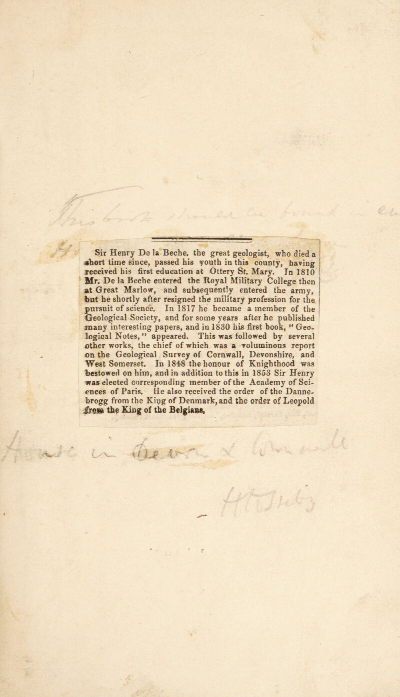 Sir Henry De la Beche. the great geologist, who died a abort time since, passed his youth in this county, having received bis first education at Ottery St. Mary. In 1810 Mr. De la Beehe entered the Royal Military College then at Great Marlow, and subsequently entered the army, but he shortly after resigned the military profession for the pursuit of science. In 1817 he became a member of the Geological Society, and for some years after he published many interesting papers, and in 1830 his first book, “ Geo- logical Notes, ” appeared. This was followed by several other works, the chief of which was a voluminous report on the Geological Survey of Cornwall, Devonshire, and West Somerset. In 1848 the honour of Knighthood was bestowed on him, and in addition to this in 1853 Sir Henry was elected corresponding member of the Academy of Sci- ences of Paris. He also received the order of the Danne- brogg from the King of Denmark, and the order of Leopold ■£mm the King of the Belgians, t/ijp