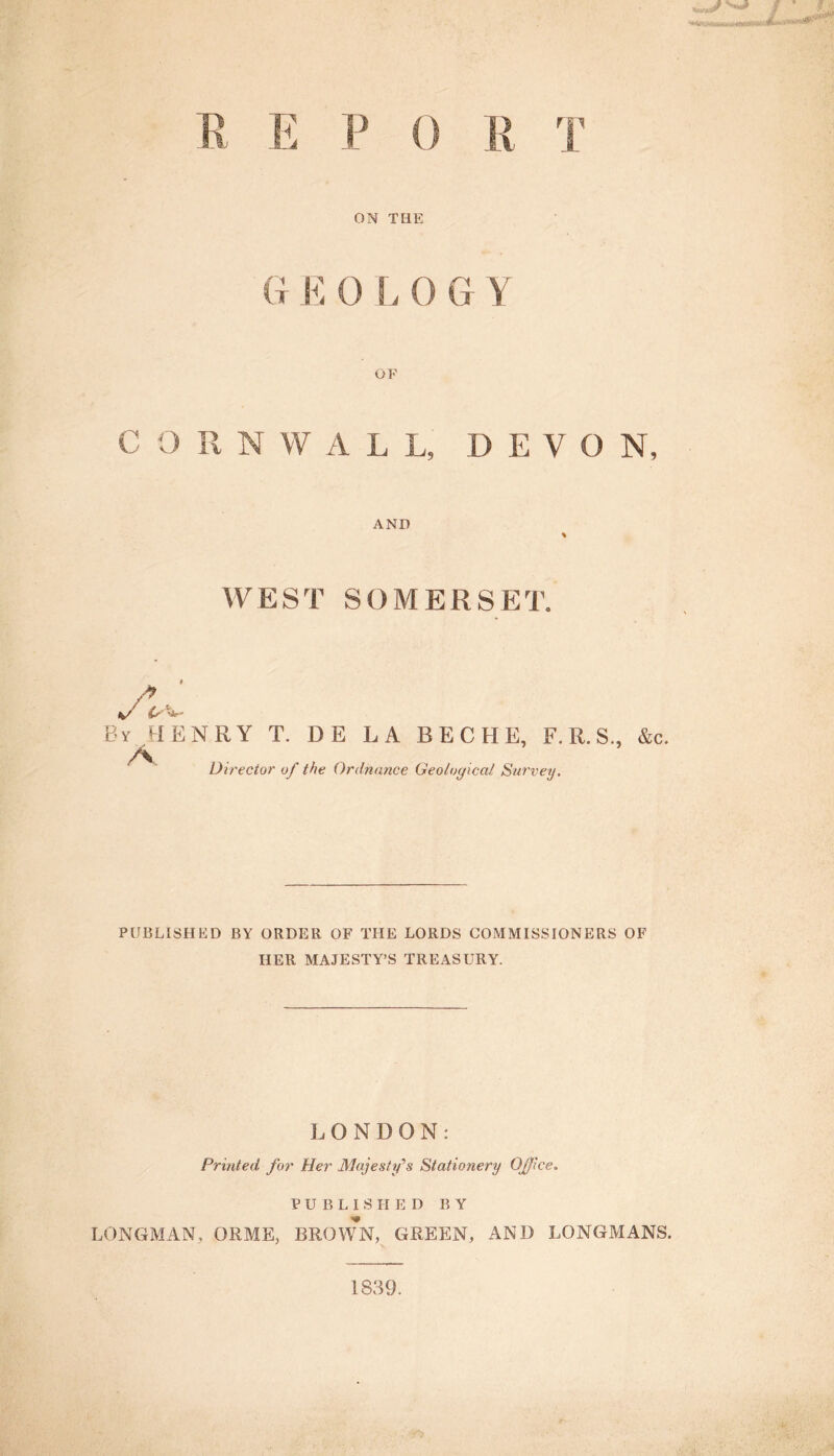 / * JO P 0 E ON THE G E 0 L 0 G Y OF CORN W A L L, DEVO N, AND % WEST SOMERSET. /> Cr' ’ By HENRY T. DE LA BECHE, F. R. S., &c. Director of the Ordnance Geological Survey. PUBLISHED BY ORDER OF THE LORDS COMMISSIONERS OF HER MAJESTY’S TREASURY. LONDON: Printed for Her Majesty's Stationery Office„ PUBLISHED BY LONGMAN, QRME, BROWN, GREEN, AND LONGMANS. 1839.