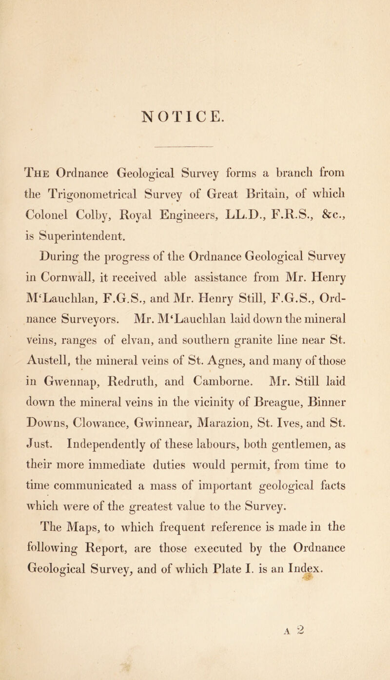 NOTICE. The Ordnance Geological Survey forms a branch from the Trigonometrical Survey of Great Britain, of which Colonel Colby, Royal Engineers, LL.D., F.R.S., &c., is Superintendent. During the progress of the Ordnance Geological Survey in Cornwall, it received able assistance from Mr. Henry M’Lauchlan, F.G.S., and Mr. Henry Still, F.G.S., Ord- nance Surveyors. Mr. M4Lauchlan laid down the mineral veins, ranges of elvan, and southern granite line near St. Austell, the mineral veins of St. Agnes, and many of those in Gwennap, Redruth, and Camborne. Mr. Still laid down the mineral veins in the vicinity of Breague, Dinner Downs, Clowance, Gwinnear, Marazion, St. Ives, and St. Just. Independently of these labours, both gentlemen, as their more immediate duties would permit, from time to time communicated a mass of important geological facts which were of the greatest value to the Survey. The Maps, to which frequent reference is made in the following Report, are those executed by the Ordnance Geological Survey, and of which Plate I. is an Index. 'W' a 2