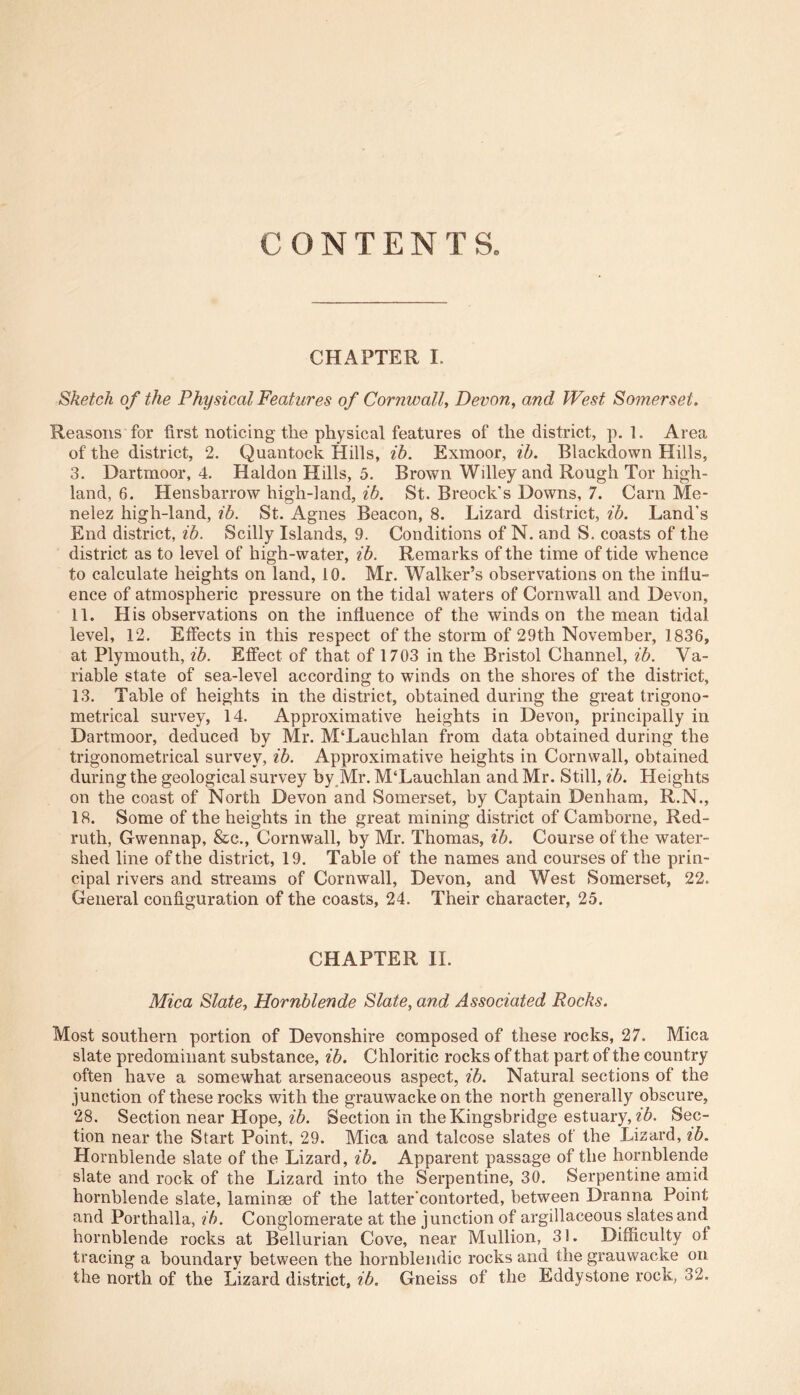 CONTENTS CHAPTER I. Sketch of the Physical Features of Cornwall, Devon, and West Somerset. Reasons for first noticing the physical features of the district, p. 1. Area of the district, 2. Quantock Hills, ib. Exmoor, ib. Blackdown Hills, 3. Dartmoor, 4. Haldon Hills, 5. Brown Willey and Rough Tor high- land, 6. Hensbarrow high-land, ib. St. Breock's Downs, 7. Carn Me- nelez high-land, ib. St. Agnes Beacon, 8. Lizard district, ib. Land’s End district, ib. Scilly Islands, 9. Conditions of N. and S. coasts of the district as to level of high-water, ib. Remarks of the time of tide whence to calculate heights on land, 10. Mr. Walker’s observations on the influ- ence of atmospheric pressure on the tidal waters of Cornwall and Devon, 11. His observations on the influence of the winds on the mean tidal level, 12. Effects in this respect of the storm of 29th November, 1836, at Plymouth, ib. Effect of that of 1703 in the Bristol Channel, ib. Va- riable state of sea-level according to winds on the shores of the district, 13. Table of heights in the district, obtained during the great trigono- metrical survey, 14. Approximative heights in Devon, principally in Dartmoor, deduced by Mr. M‘Lauchlan from data obtained during the trigonometrical survey, ib. Approximative heights in Cornwall, obtained during the geological survey by Mr. M‘Lauchlan and Mr. Still, ib. Heights on the coast of North Devon and Somerset, by Captain Denham, R.N., 18. Some of the heights in the great mining district of Camborne, Red- ruth, Gwennap, &c., Cornwall, by Mr. Thomas, ib. Course of the water- shed line of the district, 19. Table of the names and courses of the prin- cipal rivers and streams of Cornwall, Devon, and West Somerset, 22. General configuration of the coasts, 24. Their character, 25. CHAPTER II. Mica Slate, Hornblende Slate, and Associated Rocks. Most southern portion of Devonshire composed of these rocks, 27. Mica slate predominant substance, ib. Chloritic rocks of that part of the country often have a somewhat arsenaceous aspect, ib. Natural sections of the junction of these rocks with the grauwacke on the north generally obscure, 28. Section near Hope, ib. Section in the Kingsbridge estuary, ib. Sec- tion near the Start Point, 29. Mica and talcose slates of the Lizard, ib. Hornblende slate of the Lizard, ib. Apparent passage of the hornblende slate and rock of the Lizard into the Serpentine, 30. Serpentine amid hornblende slate, laminae of the latter'contorted, between Dranna Point and Porthalla, ib. Conglomerate at the junction of argillaceous slates and hornblende rocks at Bellurian Cove, near Mullion, 31. Difficulty of tracing a boundary between the liornblendic rocks and the grauwacke on the north of the Lizard district, ib. Gneiss of the Eddy stone rock, 32.