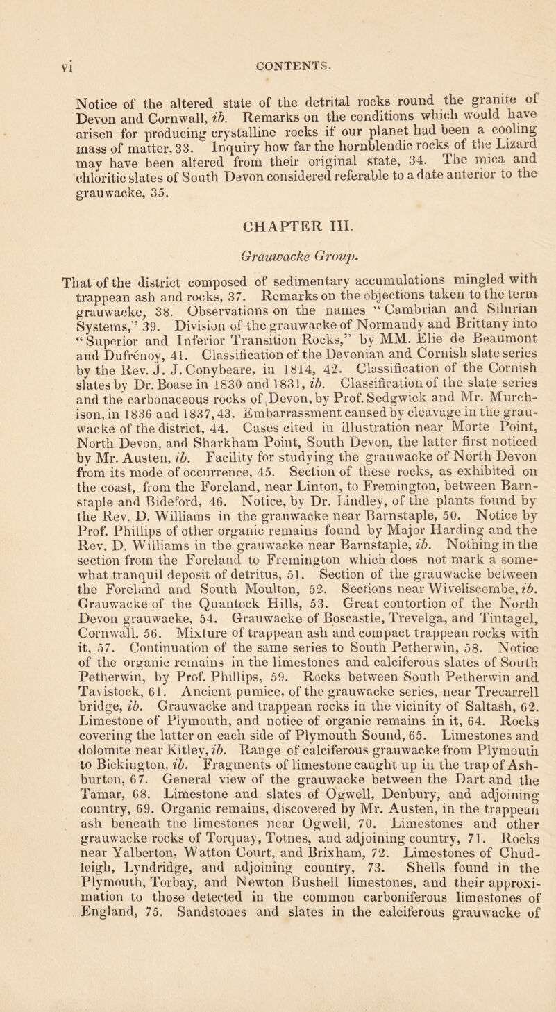 Notice of the altered state of the detrital rocks round the granite of Devon and Cornwall, ib. Remarks on the conditions which would have arisen for producing crystalline rocks if our planet had been a cooling mass of matter, 33. Inquiry how far the hornblendie rocks of the Lizaid may have been altered from their original state, 34. The mica and chloritic slates of South Devon considered referable to a date anterior to the grauwacke, 35. CHAPTER III. Grauwacke Group. That of the district composed of sedimentary accumulations mingled with trappean ash and rocks, 37. Remarks on the objections taken to the term grauwacke, 38. Observations on the names “ Cambrian and Silurian Systems,’’ 39. Division of the grauwacke of Normandy and Brittany into “Superior and Inferior Transition Rocks,” by MM. Elie de Beaumont and Dufrenoy, 41. Classification of the Devonian and Cornish slate series by the Rev. J. J. Conybeare, in 1814, 42. Classification of the Cornish slates by Dr.Boase in 1830 and 1831, ib. Classification of the slate series and the carbonaceous rocks of Devon, by Prof. Sedgwick and Mr. Murch- ison, in 1836 and 1837,43. Embarrassment caused by cleavage in the grau- wacke of the district, 44. Cases cited in illustration near Morte Point, North Devon, and Sharkham Point, South Devon, the latter first noticed by Mr. Austen, ib. Facility for studying the grauwacke of North Devon from its mode of occurrence, 45. Section of these rocks, as exhibited on the coast, from the Foreland, near Linton, to Fremington, between Barn- staple and Bideford, 46. Notice, by Dr. Lindley, of the plants found by the Rev. D. Williams in the grauwacke near Barnstaple, 50. Notice by Prof. Phillips of other organic remains found by Major Harding and the Rev. D. Williams in the grauwacke near Barnstaple, ib. Nothing in the section from the Foreland to Fremington which does not mark a some- what tranquil deposit of detritus, 51. Section of the grauwacke between the Foreland and South Moulton, 52. Sections near Wiveliscombe, ib. Grauwacke of the Quantock Hills, 53. Great contortion of the North Devon grauwacke, 54. Grauwacke of Boscastle, Trevelga, and Tintagel, Cornwall, 56. Mixture of trappean ash and compact trappean rocks with it, 57. Continuation of the same series to South Petherwin, 58. Notice of the organic remains in the limestones and calciferous slates of South Petherwin, by Prof. Phillips, 59. Rocks between South Petherwin and Tavistock, 61. Ancient pumice, of the grauwacke series, near Trecarrell bridge, ib. Grauwacke and trappean rocks in the vicinity of Saltash, 62. Limestone of Plymouth, and notice of organic remains in it, 64. Rocks covering the latter on each side of Plymouth Sound, 65. Limestones and dolomite near Kitley, ib. Range of calciferous grauwacke from Plymouth to Bickington, ib. Fragments of limestone caught up in the trap of Ash- burton, 6 7. General view of the grauwacke between the Dart and the Tamar, 68. Limestone and slates of Ogwell, Denbury, and adjoining country, 69. Organic remains, discovered by Mr. Austen, in the trappean ash beneath the limestones near Ogwell, 70. Limestones and other grauwacke rocks of Torquay, Totnes, and adjoining country, 71. Rocks near Yalberton, Watton Court, and Brixham, 72. Limestones of Chud- leigh, Lyndridge, and adjoining country, 73. Shells found in the Plymouth, Torbay, and Newton Bushell limestones, and their approxi- mation to those detected in the common carboniferous limestones of England, 75. Sandstones and slates in the calciferous grauwacke of
