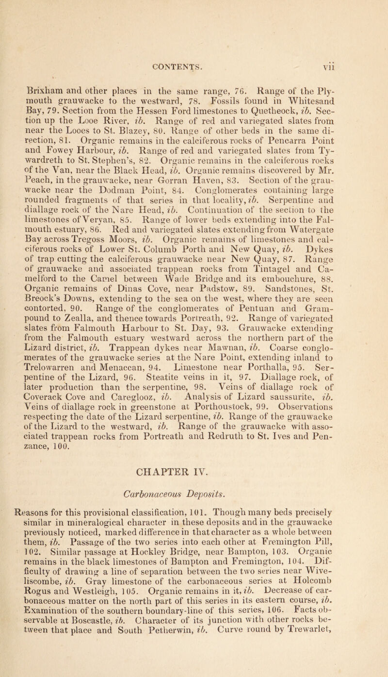 • • Brixham and other places in the same range, 76. Range of the Ply- mouth grauwacke to the westward, 78. Fossils found in Wliitesand Bay, 79. Section from the Hessen Ford limestones to Quetlreock, ib. Sec- tion up the Looe River, ib. Range of red and variegated slates from near the Looes to St. Blazey, 80. Range of other beds in the same di- rection, 81. Organic remains in the calciferous rocks of Pencarra Point and Fowey Harbour, ib. Range of red and variegated slates from Ty- wardreth to St. Stephen’s, 82. Organic remains in the calciferous rocks of the Van, near the Black Head, ib. Organic remains discovered by Mr. Peach, in the grauwacke, near Gorran Haven, 83. Section of the grau- wacke near the Dodman Point, 84. Conglomerates containing large rounded fragments of that series in that locality, ib. Serpentine and diallage rock of the Nare Head, ib. Continuation of the section to the limestones ofVeryan, 85. Range of lower beds extending into the Fal- mouth estuary, 86. Red and variegated slates extending from Watergate Bay across Tregoss Moors, ib. Organic remains of limestones and cal- ciferous rocks of Lower St. Columb Porth and New Quay, ib. Dykes of trap cutting the calciferous grauwacke near New Quay, 87. Range of grauwacke and associated trappean rocks from Tintagel and Ca- melford to the Camel between Wade Bridge and its embouchure, 88. Organic remains of Dinas Cove, near Padstow, 89. Sandstones, St. Breock’s Downs, extending to the sea on the west, where they are seen contorted, 90. Range of the conglomerates of Pentuan and Gram- pound to Zealla, and thence towards Portreath, 92. Range of variegated slates from Falmouth Harbour to St. Day, 93. Grauwacke extending from the Falmouth estuary westward across the northern part of the Lizard district, ib. Trappean dykes near Mawnan, ib. Coarse conglo- merates of the grauwacke series at the Nare Point, extending inland to Trelowarren and Menaccan, 94. Limestone near Porthalla, 95. Ser- pentine of the Lizard, 96. Steatite veins in it, 97. Diallage rock, of later production than the serpentine, 98. Veins of diallage rock of Coverack Cove and Careglooz, ib. Analysis of Lizard saussurite, ib. Veins of diallage rock in greenstone at Porthoustock, 99. Observations respecting the date of the Lizard serpentine, ib. Range of the grauwacke of the Lizard to the westward, ib. Range of the grauwacke with asso- ciated trappean rocks from Portreath and Redruth to St. Ives and Pen- zance, 100. CHAPTER IV. Carbonaceous Deposits. Reasons for this provisional classification, 101. Though many beds precisely similar in mineralogical character in these deposits and in the grauwacke previously noticed, marked difference in that character as a whole between them, ib. Passage of the two series into each other at Fremington Pill, 102. Similar passage at Hockley Bridge, near Bampton, 103. Organic remains in the black limestones of Bampton and Fremington, 104. Dif- ficulty of drawing a line of separation between the two series near Wive- liscombe, ib. Gray limestone of the carbonaceous series at Holcomb Rogus and Westleigh, 105. Organic remains in it, ib. Decrease of car- bonaceous matter on the north part of this series in its eastern course, ib. Examination of the southern boundary-line of this series, 106. Facts ob - servable at Boscastle, ib. Character of its junction with other rocks be- tween that place and South Petherwin, ib. Curve round by Trewarlet,
