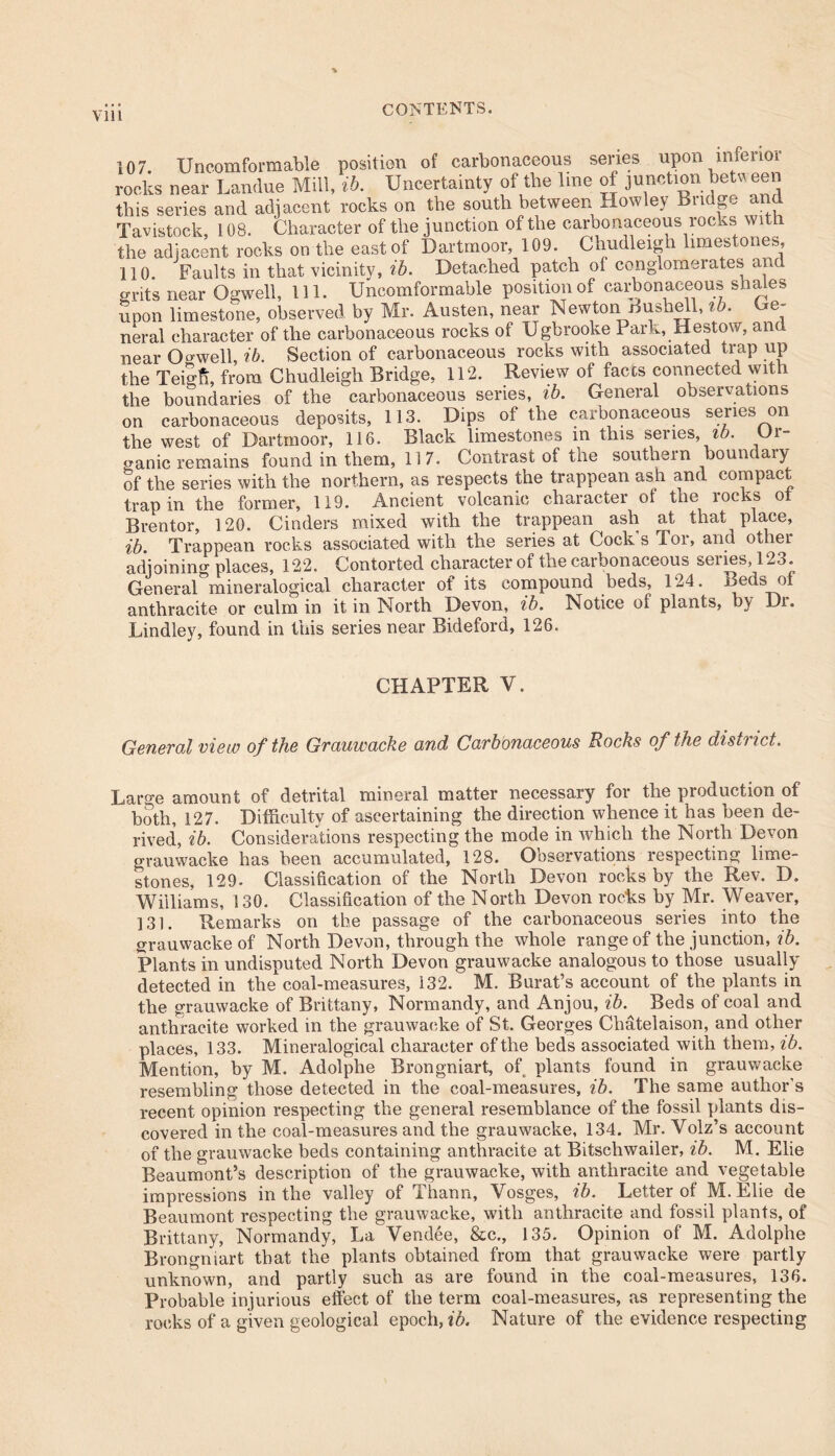 % via CONTENTS. 107 Uncomformable position of carbonaceous series upon inferior rocks near Lamlue Mill, ib. Uncertainty of the line of junction between this series and adjacent rocks on the south between Howley Bridge and Tavistock, 108. Character of the junction of the carbonaceous rocks with the adjacent rocks on the east of Dartmoor, 109. Chudleigh limestones, 110 Faults in that vicinity, lb. Detached patch ol conglomerates and grits near Ogwell, 111. Uncomformable position of carbonaceous shales Spon limestone, observed by Mr. Austen, near Newton Bushell, lb. Ge- neral character of the carbonaceous rocks of Ugbrooke Park, Bestow, and near Orwell, ib. Section of carbonaceous rocks with associated trap up the Teigfi, from Chudleigh Bridge, 112. Review of faces connected with the boundaries of the carbonaceous series, ib. General observations on carbonaceous deposits, 113. Dips of the carbonaceous series on the west of Dartmoor, 116. Black limestones in this series, ib. Or- ganic remains found in them, 117. Contrast of the southern boundary of the series with the northern, as respects the trappean ash and compact trap in the former, 119. Ancient volcanic character of the rocks ot Brentor, 120. Cinders mixed with the trappean ash at that place, ib. Trappean rocks associated with the series at Cock s Tor, and other adjoining places, 122. Contorted character of the carbonaceous series, 123. General°mineralogical character of its compound beds, 124. Beds of anthracite or culm in it in North Devon, ib. Notice of plants, by Di. Lindley, found in this series near Bideford, 126. CHAPTER V. General view of the Grauwacke and Carbonaceous Rocks of the district. Large amount of detrital mineral matter necessary for the production of both, 127. Difficulty of ascertaining the direction whence it has been de- rived, ib. Considerations respecting the mode in which the North Devon grauwacke has been accumulated, 128. Observations respecting lime- stones, 129. Classification of the North Devon rocks by the Rev. D. Williams, 130. Classification of the North Devon rocks by Mr. Weaver, 131. Remarks on the passage of the carbonaceous series into the grauwacke of North Devon, through the whole range of the junction, ib. Plants in undisputed North Devon grauwacke analogous to those usually detected in the coal-measures, 132. M. Burat’s account of the plants in the grauwacke of Brittany, Normandy, and Anjou, ib. Beds of coal and anthracite worked in the grauwacke of St. Georges Chatelaison, and other places, 133. Mineralogical character of the beds associated with them, ib. Mention, by M. Adolphe Brongniart, of plants found in grauwacke resembling those detected in the coal-measures, ib. The same author’s recent opinion respecting the general resemblance of the fossil plants dis- covered in the coal-measures and the grauwacke, 134. Mr. Volz’s account of the grauwacke beds containing anthracite at Bitschwailer, ib. M. Elie Beaumont’s description of the grauwacke, with anthracite and vegetable impressions in the valley of Thann, Vosges, ib. Letter of M. Elie de Beaumont respecting the grauwacke, with anthracite and fossil plants, of Brittany, Normandy, La Vendee, &c., 135. Opinion of M. Adolphe Brongniart that the plants obtained from that grauwacke were partly unknown, and partly such as are found in the coal-measures, 136. Probable injurious effect of the term coal-measures, as representing the rocks of a given geological epoch, ib. Nature of the evidence respecting