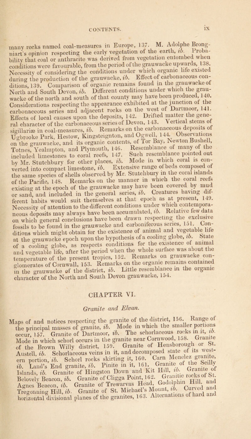 many rocks named coal-measures in Europe, 137. M. Adolphe Brong- niart's opinion respecting the early vegetation ot the earth, ib. 1 ioba- bility that coal or anthracite was derived from vegetation entombed when conditions were favourable, from the period of the grauwacke upwards, 138 Necessity of considering the conditions under which organic lile existed during the production of the grauwacke, ib. Effect of carbonaceous con- ditions, 139. Comparison of organic remains found in the grauwacke of North and South Devon, ib. Different conditions under which the grau- wacke of the north and south of that county may have been produced, 140. Considerations respecting the appearance exhibited at the junction ol the carbonaceous series and adjacent rocks on the west ot Daifmooi, 41. Effects of local causes upon the deposits, 142. Drifted matter the gene- ral character of the carbonaceous series of Devon, 143. \ ertical stems ot sig ill arise in coal-measures, ib. Remarks on the carbonaceous deposits of Ugbrooke Park, Hestow, Kmgsteignton, and Ogwell, 144. Observations on the grauwacke, and its organic contents, of lor Bay, Newton Bushell, TotnesfYealmpton, and Plymouth, 146. Resemblance ot many of the included limestones to coral reefs, 147. Such resemblance pointed out bv Mr. Stutchbury for other places, ib. Mode m which coral is con- verted into compact limestone, ib. Extensive range ot beds composed of the same species of shells observed by Mr. Stutchbury m the coral islands of the Pacific, 148. Remarks on the manner in which the coral reels existing at the epoch of the grauwacke may have been covered by mud or sand, and included in the general series, ib. Creatures having dif- ferent habits would suit themselves at that epoch as at present, 149. Necessity of attention to the different conditions under which contempora- neous deposits may always have been accumulated, ib. Relative tew data on which general conclusions have been drawn respecting the exclusive fossils to be found in the grauwacke and carboniferous series, lol. Con- ditions which might obtain for the existence of animal and vegetable li e at the grauwacke epoch upon the hypothesis of a cooling globe, ib. State of a cooling globe, as respects conditions for the existence of animal and vegetable life, after the period when the whole surface was about the temperature of the present tropics, 152, Remaiks on giauwacve con glomerates of Cornwall, 153. Remarks on the organic remains contained m the grauwacke of the district, ib. Little resemblance in the organic character of the North and South Devon grauwacke, 154. CHAPTER VI. Granite and Elvan. Maps of and notices respecting the granite of the district, 156. Range of the principal masses of granite, ib. Mode in which the smaller portions occur, 157. Granite of Dartmoor, ib. The scliorlaceous rooks in it, i . Mode in which schorl occurs in the granite near Cornwood, lo8. Ixiamte of the Brown Willy district, 159. Granite of Hensborough or St. Austell, ib. Schorlaceous veins in it, and decomposed state ot ks v ern portion, ib. Schorl rocks skirting it, 160. Carn . eIllf e j ® o --n ’ ib. Land’s End granite, ib. Finite in it, RH ^nite°f Islands, ib. Granite of Kingston Down and Kit Hill, ib. Gian te o Be lovely Beacon, ib. Granite of Cligga Point, 162. Grand10^s1of Agnes Beacon, ib. Granite of Trewarvas Head, o o p ’ , Treforming HiU. ib. Granite of St. Michael’s Mount, lb Cutved and horizontal divisional planes of the granites, 163. A1 eina 1 »