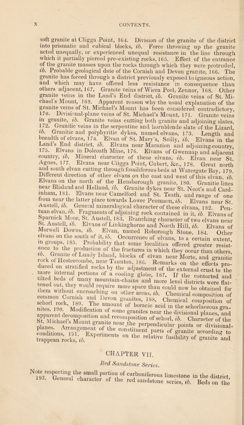 soft granite at Cligga Point, 1G4. Division of the granite of the district into prismatic and cubical blocks, ib. Force throwing up the granite acted unequally, or experienced unequal resistance in the line through which it partially pierced pre-existing rocks, 165. Effect of the entrance of the granite masses upon the rocks through which they were protruded, ib. Probable geological date of the Cornish and Devon granite, 166. The granite has forced through a district previously exposed to igneous action, and which may have offered less resistance in consequence than others adjacent, 16 7. Granite veins of Wicca Pool, Zennor, 168. Other granite veins in the Land’s End district, ib. Granite veins of St. Mi- chael s Mount, 169. Apparent reason why the usual explanation of the granite veins of St. Michael’s Mount has been considered contradictory, 170. Divisional-plane veins of St. Michael’s Mount, 171. Granite veins in granite, ib. Granite veins cutting both granite and adjoining slates, 172. Granitic veins in the serpentine and hornblende slate of the Lizard, ib. Granitic and porphyritic dykes, named elvans, 173. Length and breadth of elvans, 174. Elvan of St. Mary’s, Scilly, ib. Elvans in the Land s End district, ib. Elvans near Marazion and adjoining-country, 17o. Elvans in Dolcoath Mine, 176. Elvans of Gvvennap and adjacent country, ib. Mineral character of these elvans, ib. Elvan near St. Agnes, 177. Elvans near Cligga Point, Cubert, &c., 178. Great north and south elvan cutting through fossiliferous beds at Whtergate Bay, 179. Different direction of other elvans on the east and west of this elvan, ib. Elvans on the north of the Hensborough granite, 180. Granitic lines near Blisland and Heliand, ?b. Granite dykes near St. Neot’s and Card- inham, 181. Elvans near Camelford and St. Teath, and range of one from near the latter place towards Lower Penmaen, ib. Elvans near St Austell, ib. General mineralogical character of these elvans, 182. Pen- Id13'11 elvan, ib. Fragments of adjoining rock contained in it, ib. Elvans of Sparmck Moor, St. Austell, 183. Branching character of two elvans near St. Austell, tb. Elvans of Lmkinghorne and North Hill, ib. Elvans of IViorwell Downs, tb. Elvan, named Roborough Stone, 184. Other elvans on the south of it, ib. Occurrence of elvans, to a certain extent m groups 185. Probability that some localities offered greater resist- ance to the production of the fractures in which they occur than others, 01 Lu!Ky Island, blocks of elvan near Morte, and granitic lock of Hestercombe, near Taunton, 186. Remarks on the effects pro- duced on stratified rocks by the adjustment of the external crust to^he moie internal portions of a cooling globe, 187. If the contorted and tilted beds of many mountain-chains and more level districts were flat- tened out they would require more space than could now be obtained for diem without encroaching on other areas, ib. Chemical composition of common Coinish and Devon granites 188 Pliamio i qobm-1 iw4r iqo mi pannes, 188. Chemical composition of nitesSan^Mmlifi d T °‘ boracic acid in the schorlaceous gra- nites, 190. Modification of some granites near the divisional planes and <* -bon. CharLeToffte trappean rocks, ib. CHAPTER VII. Red Sandstone Series. N«te respecting the small portion of carboniferous limestone in the district 193. General character of the red sandstone sene^l/ Beds on the