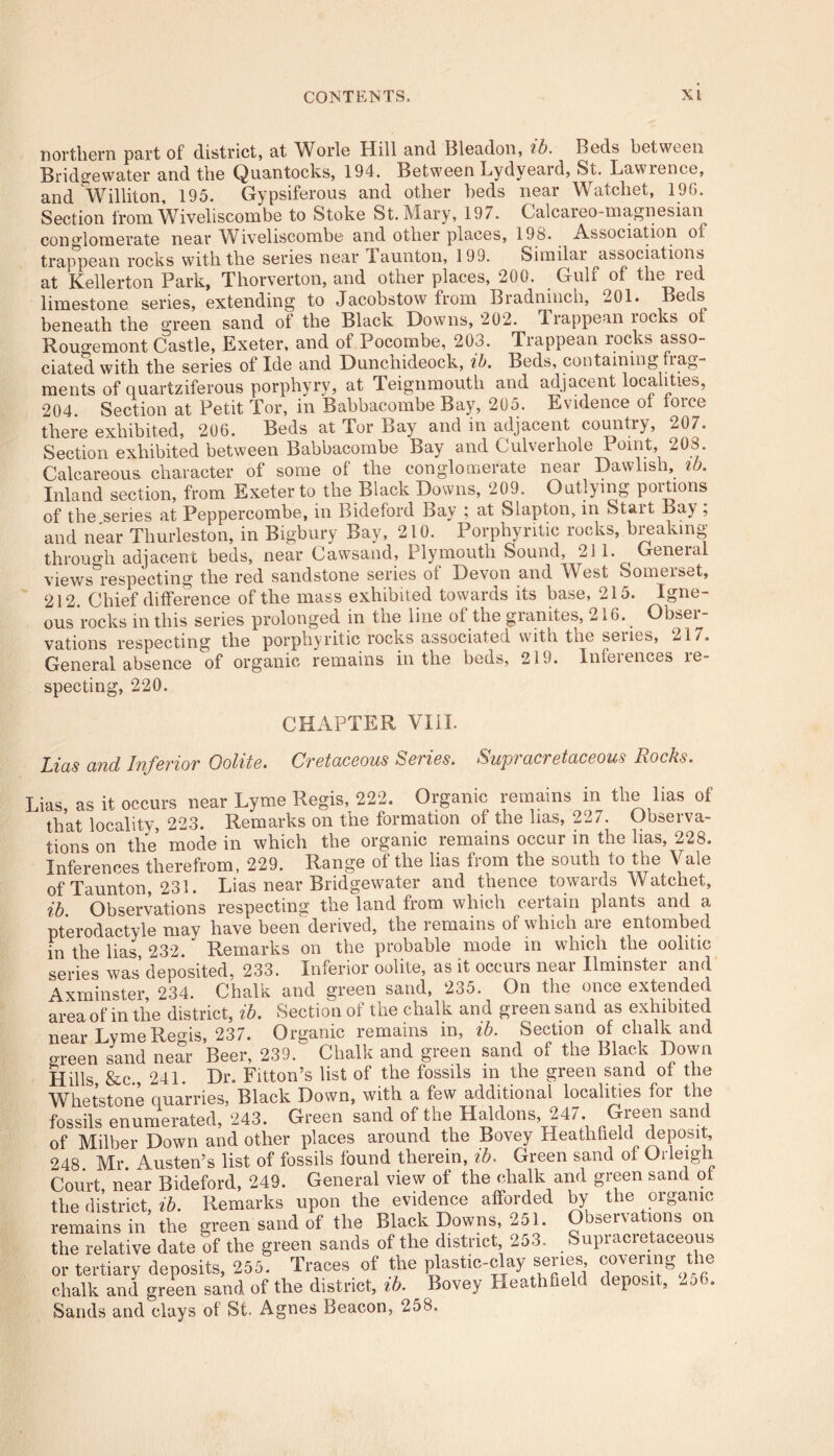 northern part of district, at Worle Hill and Bleadon, ib. Beds between Bridgewater and the Quantocks, 194. Between Lydyeard, St. Lawrence, and Williton, 195. Gypsiferous and other beds near Watcliet, 196. Section from Wiveli scorn be to Stoke St. Mary, 197. Calcareo-magnesian conglomerate near Wiveliscombe and other places, 19S. Association of trappean rocks with the series near launton, 199. Similai associations at Kellerton Park, Thorverton, and other places, 200. Gulf of the red limestone series, extending to Jacobstow from Bradninch, 201. Beds beneath the green sand of the Black Downs, 202. Irappean rocks oi Rougemont Castle, Exeter, and of Pocombe, 203. Trappean rocks asso- ciated with the series of Ide and Dunchideock, ib. Beds, containing frag- ments of quartziferous porphyry, at Teignmouth and adjacent localities, 204. Section at Petit Tor, in Babbacombe Bay, 205. Evidence of force there exhibited, 206. Beds at Tor Bay and in adjacent country, 207. Section exhibited between Babbacombe Bay and Culverhole 1 oint, 208. Calcareous character of some of the conglomerate near Dawlish, ib. Inland section, from Exeter to the Black Downs, 209. Outlying poitions of the series at Peppercombe, in Bideford Bay ; at Slapton, in Start Bay ; and near Thurleston, in Bigbury Bay, 210. Porpliyritic rocks, breaking through adjacent beds, near Cawsand, Plymouth Sound, 211. General views respecting the red sandstone series of Devon and West Somerset, 212. Chief difference of the mass exhibited towards its base, 215. Igne- ous rocks in this series prolonged in the line of the granites, 216. Obser- vations respecting the porpliyritic rocks associated with the series, 217. General absence of organic remains in the beds, 219. Inferences re- specting, 220. CHAPTER VIII. Lias and Inferior Oolite. Cretaceous Series. Supracretaceous Rocks. Lias, as it occurs near Lyme Regis, 222. Organic remains in the lias of that locality, 223. Remarks on the formation of the has, 227. Observa- tions on the mode in which the organic remains occur in the lias, 228. Inferences therefrom, 229. Range of the lias from the south to the Vale of Taunton, 231. Lias near Bridgewater and thence towards Watchet, ib Observations respecting the land from which certain plants and a pterodactyle mav have been derived, the remains of which are entombed in the lias 232.' Remarks on the probable mode in which the oolitic series was deposited, 233. Inferior oolite, as it occurs near Ilminster and Axminster, 234. Chalk and green sand, 235. On the once extended area of in the district, ib. Section of the chalk and greensand as exhibited near LvmeRegis, 237. Organic remains in, ib. Section of chalk and green sand near Beer, 239. Chalk and green sand of the Black Down Hills &c 241. Dr. Fitton’s list of the fossils in the green sand of the Whetstone quarries, Black Down, with a few additional localities for the fusils enumerated, 243. Green sand of the Haldons 247 Green sand of Milber Down and other places around the Bovey Heathfield deposit, 248 Mr Austen’s list of fossils found therein, ib. Green sand of Orleigh Court, near Bideford, 249. General view of the chalk and green sand ol the district, ib. Remarks upon the evidence afforded by the organic remains in the green sand of the Black Downs, 251. Observations on the relative date of the green sands of the district, 253. Supracietaceous or tertiary deposits, 255. Traces of the plastic-clay series covenng the chalk and green sand of the district, ib. Bovey Heathfield deposit, -j •. Sands and clays of St. Agnes Beacon, 258.