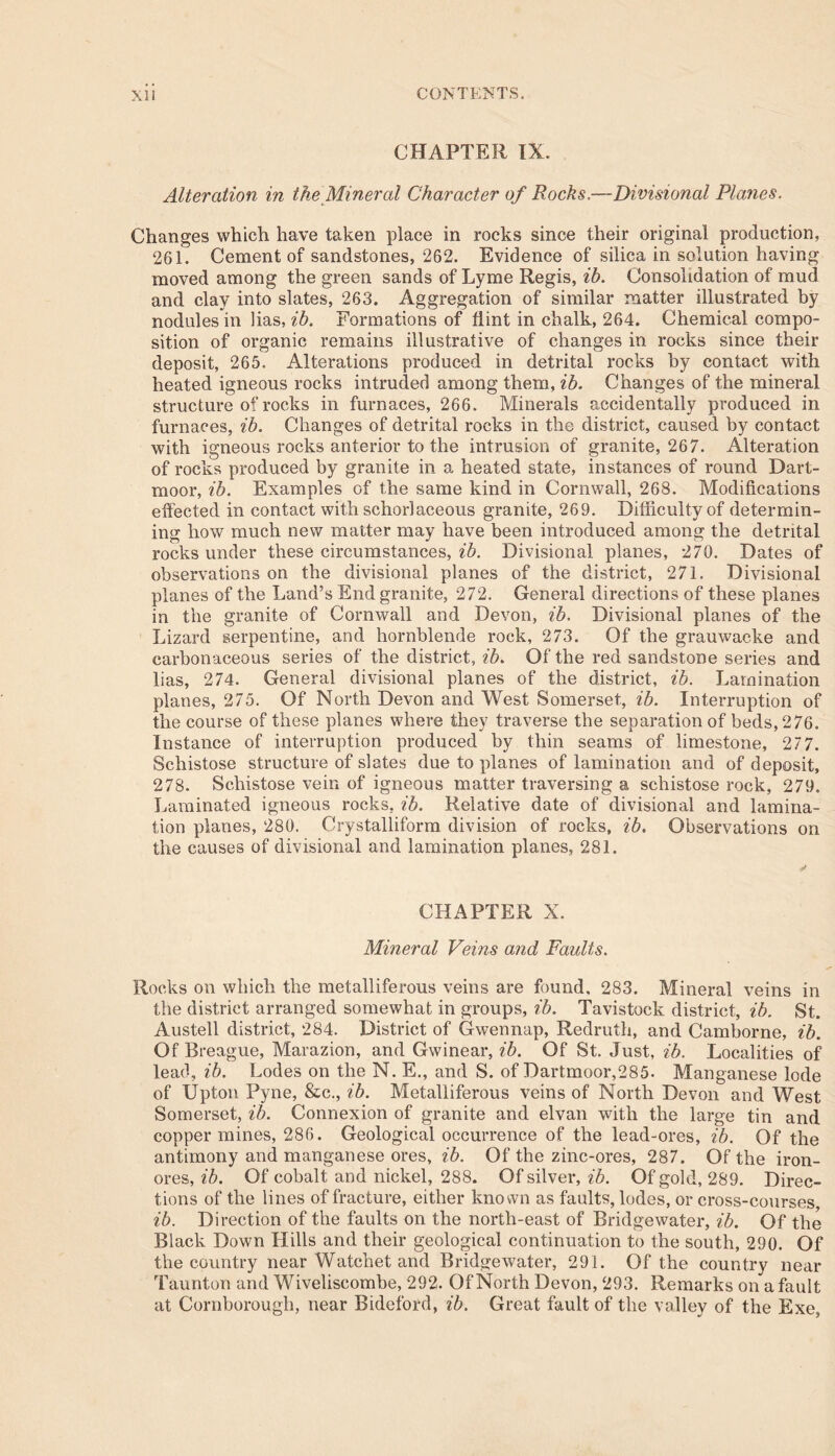 CHAPTER IX. Alteration in the Mineral Character of Rocks.—Divisional Planes. Changes which have taken place in rocks since their original production, 261. Cement of sandstones, 262. Evidence of silica in solution having moved among the green sands of Lyme Regis, ib. Consolidation of mud and clay into slates, 263. Aggregation of similar matter illustrated by nodules in lias, ib. Formations of flint in chalk, 264. Chemical compo- sition of organic remains illustrative of changes in rocks since their deposit, 265. Alterations produced in detrital rocks by contact with heated igneous rocks intruded among them, ib. Changes of the mineral structure of rocks in furnaces, 266. Minerals accidentally produced in furnaces, ib. Changes of detrital rocks in the district, caused by contact with igneous rocks anterior to the intrusion of granite, 267. Alteration of rocks produced by granite in a heated state, instances of round Dart- moor, ib. Examples of the same kind in Cornwall, 268. Modifications effected in contact with schorlaceous granite, 269. Difficulty of determin- ing how much new matter may have been introduced among the detrital rocks under these circumstances, ib. Divisional planes, 270. Dates of observations on the divisional planes of the district, 271. Divisional planes of the Land’s End granite, 272. General directions of these planes in the granite of Cornwall and Devon, ib. Divisional planes of the Lizard serpentine, and hornblende rock, 273. Of the grauwacke and carbonaceous series of the district, ib. Of the red sandstone series and lias, 274. General divisional planes of the district, ib. Lamination planes, 275. Of North Devon and West Somerset., ib. Interruption of the course of these planes where they traverse the separation of beds, 276. Instance of interruption produced by thin seams of limestone, 277. Schistose structure of slates due to planes of lamination and of deposit, 278. Schistose vein of igneous matter traversing a schistose rock, 279. Laminated igneous rocks, ib. Relative date of divisional and lamina- tion planes, 280. Crystalliform division of rocks, ib. Observations on the causes of divisional and lamination planes, 281. CHAPTER X. Mineral Veins and Faidts. Rocks on which the metalliferous veins are found, 283. Mineral veins in the district arranged somewhat in groups, ib. Tavistock district, ib. St. Austell district, 284. District of Gwennap, Redruth, and Camborne, ib. Of Breague, Marazion, and Gwinear, ib. Of St. Just, ib. Localities of lead, ib. Lodes on the N. E., and S. of Dartmoor,285- Manganese lode of Upton Pyne, &c., ib. Metalliferous veins of North Devon and West Somerset, ib. Connexion of granite and elvan with the large tin and copper mines, 286. Geological occurrence of the lead-ores, ib. Of the antimony and manganese ores, ib. Of the zinc-ores, 287. Of the iron- ores, ib. Of cobalt and nickel, 288. Of silver, ib. Of gold, 289. Direc- tions of the lines of fracture, either known as faults, lodes, or cross-courses, ib. Direction of the faults on the north-east of Bridgewater, ib. Of the Black Down Hills and their geological continuation to the south, 290. Of the country near Watchet and Bridgewater, 291. Of the country near Taunton and Wiveliscombe, 292. Of North Devon, 293. Remarks on a fault at Cornborough, near Bideford, ib. Great fault of the valley of the Exe,