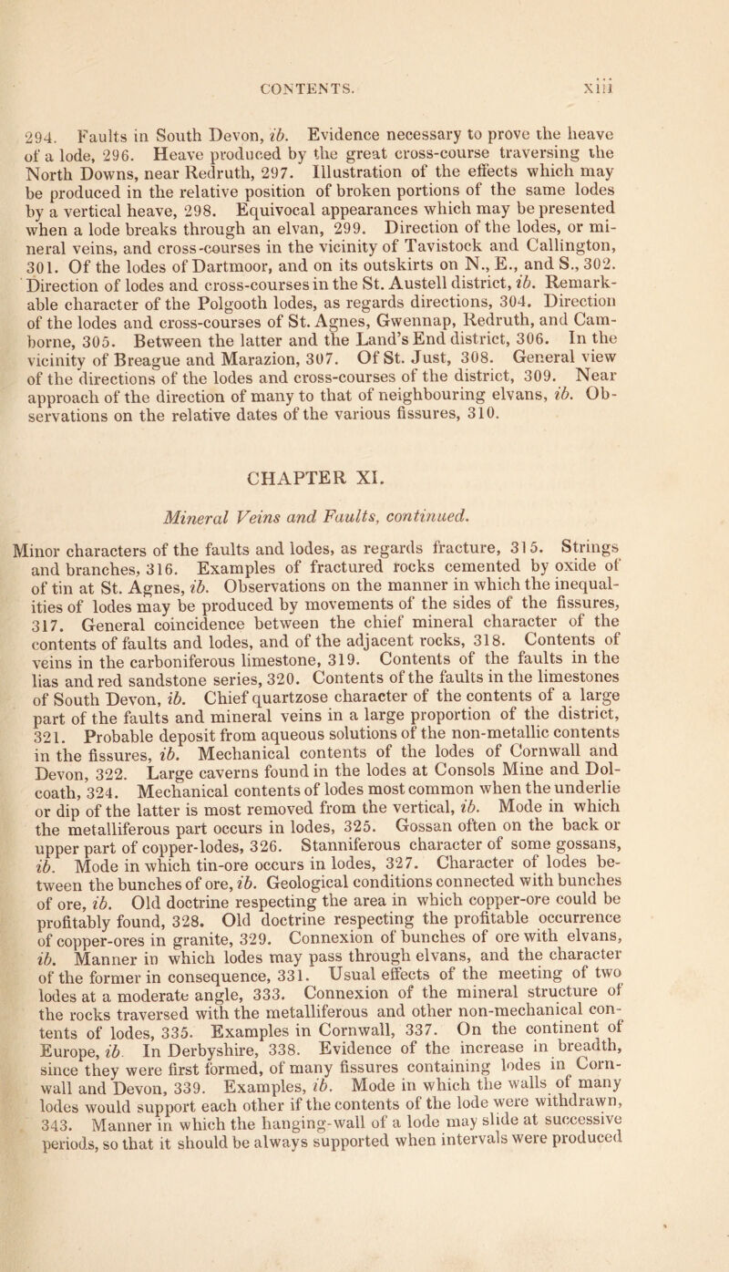 294. Faults in South Devon, ib. Evidence necessary to prove the heave of a lode, 296. Heave produced by the great cross-course traversing the North Downs, near Redruth, 297. Illustration of the effects which may be produced in the relative position of broken portions of the same lodes by a vertical heave, 298. Equivocal appearances which may be presented when a lode breaks through an elvan, 299. Direction of the lodes, or mi- neral veins, and cross-courses in the vicinity of Tavistock and Callington, 301. Of the lodes of Dartmoor, and on its outskirts on N., E., and S., 302. Direction of lodes and cross-courses in the St. Austell district, ib. Remark- able character of the Polgooth lodes, as regards directions, 304, Direction of the lodes and cross-courses of St. Agnes, Gwennap, Redruth, and Cam- borne, 305. Between the latter and the Land’s End district, 306. In the vicinity of Breague and Marazion, 307. Of St. Just, 308. General view of the directions of the lodes and cross-courses of the district, 309. Near approach of the direction of many to that of neighbouring elvans, ib. Ob- servations on the relative dates of the various fissures, 310. CHAPTER XI. Mineral Veins and Faults, continued. Minor characters of the faults and lodes, as regards fracture, 315. Strings and branches, 316. Examples of fractured rocks cemented by oxide of of tin at St. Agnes, ib. Observations on the manner in which the inequal- ities of lodes may be produced by movements of the sides of the fissures, 317. General coincidence between the chief mineral character of the contents of faults and lodes, and of the adjacent rocks, 318. Contents of veins in the carboniferous limestone, 319. Contents of the faults in the lias and red sandstone series, 320. Contents of the faults in the limestones of South Devon, ib. Chief quartzose character of the contents of a large part of the faults and mineral veins in a large proportion of the district, 321. Probable deposit from aqueous solutions of the non-metallic contents in the fissures, ib. Mechanical contents of the lodes of Cornwall and Devon, 322. Large caverns found in the lodes at Consols Mine and Dol- coath, 324. Mechanical contents of lodes most common when the underlie or dip of the latter is most removed from the vertical, ib. Mode in which the metalliferous part occurs in lodes, 325. Gossan often on the back or upper part of copper-lodes, 326. Stanniferous character of some gossans, ib. Mode in which tin-ore occurs in lodes, 327. Character of lodes be- tween the bunches of ore, ib. Geological conditions connected with bunches of ore, ib. Old doctrine respecting the area in which copper-ore could be profitably found, 328. Old doctrine respecting the profitable occurrence of copper-ores in granite, 329. Connexion of bunches of ore with elvans, ib. Manner in which lodes may pass through elvans, and the character of the former in consequence, 331. Usual effects of the meeting of two lodes at a moderate angle, 333. Connexion of the mineral structure of the rocks traversed with the metalliferous and other non-mechanical con- tents of lodes, 335. Examples in Cornwall, 337. On the continent of Europe, ib In Derbyshire, 338. Evidence of the increase in breadth, since they were first formed, of many fissures containing lodes in Corn- wall and Devon, 339. Examples, ib. Mode in which the walls of many lodes would support each other if the contents of the lode weie withdrawn, 343. Manner in which the hanging-wall of a lode may slide at successive periods, so that it should be always supported when intervals weie produced