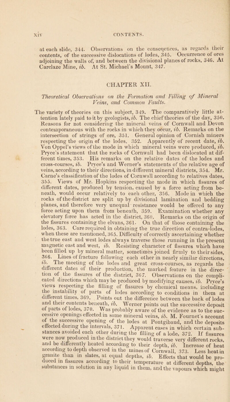 at each slide, 344. Observations on the conseqences, as regards their contents, of the successive dislocations of lodes, 345. Occurrence ol ores adjoining the walls of, and between the divisional planes of rocks, 346. At Carclaze Mine, ib. At St. Michael’s Mount, 347. CHAPTER XII. Theoretical Observations on the Formation and Filling of Mineral Veins, and Common Faults. The variety of theories on this subject, 349. The comparatively little at- tention lately paid to it by geologists, ib. The chief theories of the day, 350. Reasons for not considering the mineral veins of Cornwall and Devon contemporaneous with the rocks in which they occur, ib. Remarks on the intersection of strings of ore, 351. General opinion of Cornish miners respecting the origin of the lodes, 352. Apparently of recent date, ib. Von Oppel’s views of the mode in which mineral veins were produced, ib. Pryce’s statement that the rocks of Cornwall had been dislocated at dif- ferent times, 353. His remarks on the relative dates of the lodes and cross-courses, ib. Prvce’s and Werner’s statements of the relative a^e of veins, according to their directions, in different mineral districts, 354. Mr. Carne’s classification of the lodes of Cornwall according to relatives dates, 355. Views of Mr. Hopkins respecting the mode in which fissures of different dates, produced by tension, caused by a force acting from be- neath, would occur relatively to each other, 356. Mode in which the rocks of the district are split up by divisional lamination and bedding planes, and therefore very unequal' resistance would be offered to any force acting upon them from beneath, 359. Examination whether any elevatory force has acted in the district, 360. Remarks on the origin of the fissures containing the elvans, 361. On that of those containing the lodes, 363. Care required in obtaining the true direction of contra-lodes, when these are mentioned, 365. Difficulty of correctly ascertaining whether the true east and west lodes always traverse those running in the present magnetic east and west, ib. Resisting character of fissures which have been filled up by mineral matter, sometimes joined firmly to their sides, 366. Lines of fracture following each other in nearly similar directions, ib. The meeting of the lodes and great cross-courses, as regards the different dates of their production, the marked feature in the direc- tion of the fissures of the district, 36 7. Observations on the compli- cated directions which maybe produced by modifying causes, ib. Pryce’s views respecting the filling of fissures by chemical means, including the instability of parts of lodes according to conditions in them at different times, 369. Points out the difference between the back of lodes and their contents beneath, ib, Werner points out the successive deposit of parts of lodes, 370. Was probably aware of the evidence as to the suc- cessive openings effected in some mineral veins, ib. M. Fournet’s account °L^ie SLjccess*ve opening of the lodes at Pontgibaud, and the deposits effected during the intervals, 371. Apparent cases in which certain sub- stances avoided each other during the filling of a lode, 372. If fissures weie now pioduced in the district they would traverse very different rocks, and be diffeiently heated according to their depth, ib. Increase of heat according to depth observed in the mines of Cornwall, 373. Less heat in gianite than in slates, at equal depths, ib. Effects that would be pro- duced in fissures according to their temperature at different depths, the substances in solution in any liquid in them, and the vapours which might