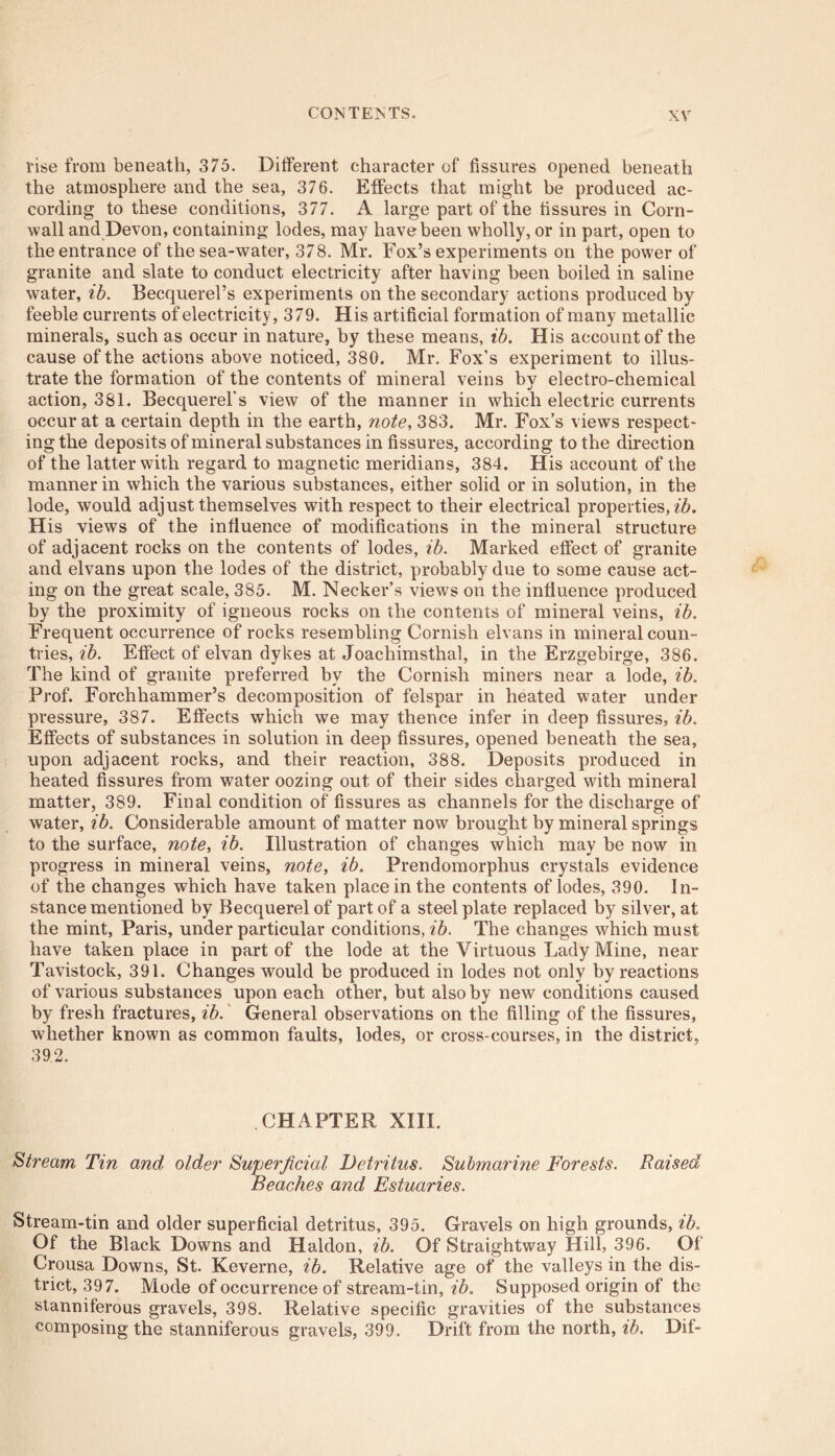 rise from beneath, 375. Different character of fissures opened beneath the atmosphere and the sea, 376. Effects that might be produced ac- cording to these conditions, 377. A large part of the fissures in Corn- wall and Devon, containing lodes, may have been wholly, or in part, open to the entrance of the sea-water, 378. Mr. Fox’s experiments on the power of granite and slate to conduct electricity after having been boiled in saline water, ib. Becquerel’s experiments on the secondary actions produced by feeble currents of electricity, 379. His artificial formation of many metallic minerals, such as occur in nature, by these means, ib. His account of the cause of the actions above noticed, 380. Mr. Fox’s experiment to illus- trate the formation of the contents of mineral veins by electro-chemical action, 381. Becquerel's view of the manner in which electric currents occur at a certain depth in the earth, note, 383. Mr. Fox’s views respect- ing the deposits of mineral substances in fissures, according to the direction of the latter with regard to magnetic meridians, 384. His account of the manner in which the various substances, either solid or in solution, in the lode, would adjust themselves with respect to their electrical properties, ib. His views of the influence of modifications in the mineral structure of adjacent rocks on the contents of lodes, ib. Marked effect of granite and elvans upon the lodes of the district, probably due to some cause act- ing on the great scale, 385. M. Necker’s views on the influence produced by the proximity of igneous rocks on the contents of mineral veins, ib. Frequent occurrence of rocks resembling Cornish elvans in mineral coun- tries, ib. Effect of elvan dykes at Joachimsthal, in the Erzgebirge, 386. The kind of granite preferred by the Cornish miners near a lode, ib. Prof. Forchhammer’s decomposition of felspar in heated water under pressure, 387. Effects which we may thence infer in deep fissures, ib. Effects of substances in solution in deep fissures, opened beneath the sea, upon adjacent rocks, and their reaction, 388. Deposits produced in heated fissures from water oozing out of their sides charged with mineral matter, 389. Final condition of fissures as channels for the discharge of water, ib. Considerable amount of matter now brought by mineral springs to the surface, note, ib. Illustration of changes which may be now in progress in mineral veins, note, ib. Prendomorphus crystals evidence of the changes which have taken place in the contents of lodes, 390. In- stance mentioned by Becquerelof part of a steel plate replaced by silver, at the mint, Paris, under particular conditions, ib. The changes which must have taken place in part of the lode at the Virtuous Lady Mine, near Tavistock, 391. Changes would be produced in lodes not only by reactions of various substances upon each other, but also by new conditions caused by fresh fractures, ib. General observations on the filling of the fissures, whether known as common faults, lodes, or cross-courses, in the district, 392. CHAPTER XIII. Stream Tin and older Superficial Detritus. Submarine Forests. Raised Beaches and Estuaries. Stream-tin and older superficial detritus, 395. Gravels on high grounds, ib. Of the Black Downs and Haldon, ib. Of Straightway Hill, 396. Of Crousa Downs, St. Keverne, ib. Relative age of the valleys in the dis- trict, 397. Mode of occurrence of stream-tin, ib. Supposed origin of the stanniferous gravels, 398. Relative specific gravities of the substances composing the stanniferous gravels, 399. Drift from the north, ib. Dif-