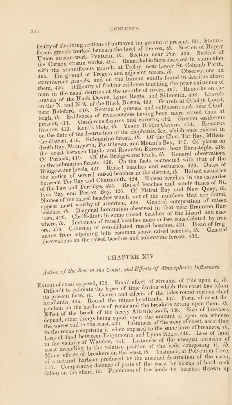 r u . /vf nUaminff sections of unmoved tin-ground at present, 401. Stanm ficultv of obtaining - , , ievel of the sea, ib. Section of Happy ferous gravel,workednear’Par, 403. Section of Union stream-woi k, rent , - r.avae facts observed in connexion the Carnon stream-works 404. st. Columb Forth, with the stanmferouSTgrOT 1 ^ moors> ib_ Observations on 40o. Tm-gio & human skulls found m detritus above stanniferous aQf finding evidence touching the prior existence of them, 406. - a months of rivers 407. Remaiks on the man in the usual^ “^“^idkeuth, 408. Gravels gravels of the Black 1 , y 409> Gravels at Orleigh Court, outheN.an • • Section 0f gravels and subjacent rock near Chud- near Bidefoi , - riVer-courses having been more raised than at lel»h’ f* ? Ossiferous fissures and caverns, 412. Oreston ossiferous present, 411. __ , n ip Yealm Bridge Cavern, 414. Remarks fissures, 413. Kents H » • eiephants &c., which once existed m on the date of **■°fLeH Of the Char, Tor Bay Millen- the district, 416. ,, and Mount’s Bav, 417. Oi places on drethBay, Mampor n, oi g aunton Burrows, near Barnstaple, 418. the coast between Hajle^ ^levels> f6. General observations ot Porlock, 419- - 0 On the facts connected with that of the on the submarine foiests, . o g and estuarieS; 423. Dates of Bridgewater levels- 421. R in the district, ib. Raised estuaries n:i1CT0i Bay and Charmouth, 424. Raised beaches in the estuaries between i oi B > Raised beaches and sandy dunes of St. of theTaw andToindg , Fistral Bay and New Quay, ib. Ives Bay ^d.Pe™ ^Zs which out of the numbers that are found, Names of the raise attention 428. General composition of raised appear most observed in that neC Brauntori Bur- beaches, lb. D a&on. . raised beaches of the Lizard and else- rows, 429. Chalk-fc - beaches more or less consolidated by iron whereby, ^nc. ^ raised beaches, 431. Head of frag- oie, 4>0. ■ bills common above raised beaches, ib. General SrUls on&eTbeaches and submarine forests, 432. CHAPTER XIV. Action of the Sea on the Coast, and Effects of Atmospheric Influences. „ , ^^-21 tot Srmll effect of streams of tide upon it, ib. E Difficult to^esUmate the lapse of time during which this coast has taken u nt form, ib. Course and effects of the tides round va~h^e headlands 436. Round the minor headlands, 437. boim oi coast rte heaalanus, * of rocks and the breakers acting upon them, lb. Fffecet of the break of the heavy Atlantic swell, 438 Size of breakers klcnd other things being equal, upon the amount of open sea whence fhe waves roll to the ecash 439. Instances of the wear of coast, according “X locks comprising it, when exposed to the same force of breakers lb 1 oss of land betweeenTeignmouth and Lyme Regis, 440. Loss of land m the vicinity of Watchet, 441. Instances of the unequal abiasion of coast6according to the relative position of the beds composing it lb. Minoi effects of breakers on the coast, ib. Instance, at Polventon Cove e 1 t i harbour produced by the unequal destruction of the coast, ot f ufra ,S Xe of parts of the coast by blocks of hard rock fidlen on the Shore, ib. Protection of low lands by beaches thrown up