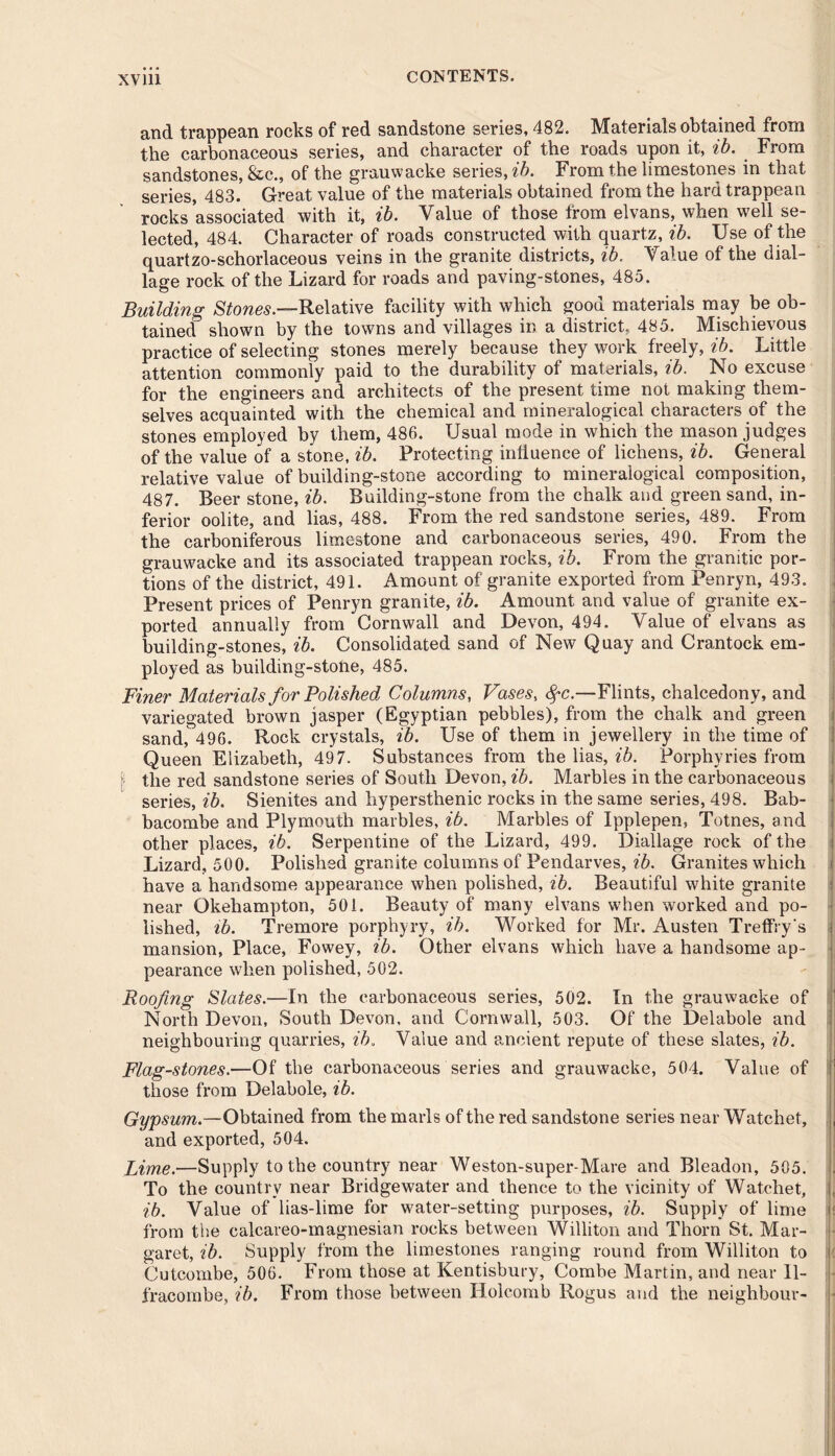 and trappean rocks of red sandstone series, 482. Materials obtained from the carbonaceous series, and character of the roads upon it, ib. From sandstones, &c., of the grauwacke series, ib. From the limestones in that series, 483. Great value of the materials obtained from the hard trappean rocks associated with it, ib. Value of those from elvans, when well se- lected, 484. Character of roads constructed with quartz, ib. Use of the quartzo-schorlaceous veins in the granite districts, ib. Value of the dial- lage rock of the Lizard for roads and paving-stones, 485. Building Stones— Relative facility with which good materials may be ob- tained shown by the towns and villages in a district, 485. Mischievous practice of selecting stones merely because they work freely, ib. Little attention commonly paid to the durability of materials, ib. No excuse for the engineers and architects of the present time not making them- selves acquainted with the chemical and mineralogical characters of the stones employed by them, 486. Usual mode in which the mason judges of the value of a stone, ib. Protecting intiuenee of lichens, ib. General relative value of building-stone according to mineralogical composition, 487. Beer stone, ib. Building-stone from the chalk and green sand, in- ferior oolite, and lias, 488. From the red sandstone series, 489. From the carboniferous limestone and carbonaceous series, 490. From the grauwacke and its associated trappean rocks, ib. From the granitic por- tions of the district, 491. Amount of granite exported from Penryn, 493. Present prices of Penryn granite, ib. Amount and value of granite ex- ported annually from Cornwall and Devon, 494. Value of elvans as building-stones, ib. Consolidated sand of New Quay and Crantock em- ployed as building-stone, 485. Finer Materials for Polished Columns, Vases, <^c.—Flints, chalcedony, and variegated brown jasper (Egyptian pebbles), from the chalk and green sand, 496. Bock crystals, ib. Use of them in jewellery in the time of Queen Elizabeth, 497. Substances from the lias, ib. Porphyries from the red sandstone series of South Devon, ib. Marbles in the carbonaceous series, ib. Sienites and hypersthenic rocks in the same series, 498. Bab- bacombe and Plymouth marbles, ib. Marbles of Ipplepen, Totnes, and other places, ib. Serpentine of the Lizard, 499. Diallage rock of the Lizard, 500. Polished granite columns of Pendarves, ib. Granites which have a handsome appearance when polished, ib. Beautiful white granite near Okehampton, 501. Beauty of many elvans when worked and po- lished, ib. Tremore porphyry, ib. Worked for Mr. Austen Treffry's mansion, Place, Fowey, ib. Other elvans which have a handsome ap- pearance when polished, 502. Roofing Slates.—In the carbonaceous series, 502. In the grauwacke of North Devon, South Devon, and Cornwall, 503. Of the Delabole and neighbouring quarries, ib. Value and ancient repute of these slates, ib. Flag-stones.—Of the carbonaceous series and grauwacke, 504. Value of those from Delabole, ib. Gypsum.—Obtained from the marls of the red sandstone series near Watchet, and exported, 504. Lime.—Supply to the country near Weston-super-Mare and Bleadon, 505. To the country near Bridgewater and thence to the vicinity of Watchet, ib. Value of lias-lime for water-setting purposes, ib. Supply of lime from the calcareo-magnesian rocks between Williton and Thorn St. Mar- garet, ib. Supply from the limestones ranging round from Williton to | Cutcombe, 506. From those at Kentisbury, Combe Martin, and near Il- fracombe, ib. From those between Holcomb Rogus and the neighbour-