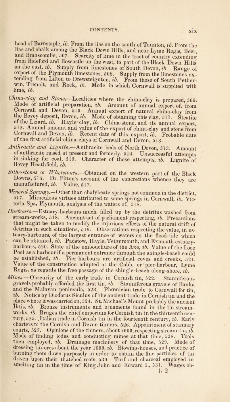 XIX iiood of Barnstaple, ib. From the lias on the south of Taunton, ib. From the lias and chalk among the Black Down Hills, and near Lyme Regis, Beer, and Branscombe, 507. Scarcity of lime in the tract of country extendin°r from Bideford and Boscastle on the west, to part of the Black Down Hills on the east, ib. Supply from limestones of South Devon, ib. Range of export ol the Plymouth limestones, 508. Supply from the limestones ex- tending from Litton to Drewsteignton, ib. From those of South Pether- win, Trenalt, and Rock, ib. Mode in which Cornwall is supplied with lime, ib. China-clay and Stone.—Localities where the china-clay is prepared, 509. Mode of artificial preparation, ib. Amount of annual export of, from Cornwall and Devon, 510. Annual export of natural china-clay from the Bovey deposit, Devon, ib. Mode of obtaining this clay, 511. Steatite of the Lizard, ib. Hayle clay, ib. China-stone, and its annual export, 512. Annual amount and value of the export of china-clay and stone from Cornwall and Devon, ib. Recent date of this export, ib. Probable date of the first artificial china-clays of Cornwall and Devon, 513. Anthracite and Lignite.—Anthracite beds of North Devon, 513. Amount of anthracite raised at present and formerly, 514. Unsuccessful attempts in sinking for coal, 515. Character of these attempts, ib. Lignite of Bovey Heathfield, ib. Sithe-stones or Whetstones.—Obtained on the western part of the Black Downs, 516. Dr. Fitton's account of the concretions whence they are manufactured,^. Value, 517. Mineral Springs.—Other than chalybeate springs not common in the district, 517. Miraculous virtues attributed to some springs in Cornwall, ib. Vic- toria Spa, Plymouth, analysis of the waters of, 518. Harbours.—Estuary-harbours much filled up by the detritus washed from stream-works, 518. Ancient act of parliament respecting, ib. Precautions that might be taken to modify the injurious effects of the natural drift of detritus in such situations, 519. Observations respecting the value, in es- tuary-harbours, of the largest entrance of waters on the flood-tide which can be obtained, ib. Padstow, Hayle, Teignmouth, and Exmouth estuary- harbours, 520. State of the embouchure of the Axe, ib. Value of the Looe Pool as a harbour if a permanent entrance through the shingle-beach could be established, ib. Pier-harbours are artificial coves and creeks, 521. Value of the construction adopted at the Cobb, or pier-harbour, Lyme Regis, as regards the free passage of the shingle-beach along-shore, ib. Mines.—Obscurity of the early trade in Cornish tin, 522. Stanniferous gravels probably afforded the first tin, ib. Stanniferous gravels of Banka and the Malayan peninsula, 523. Phoenician trade to Cornwall for tin, ib. Notice by Diodorus Siculus of the ancient trade in Cornish tin and the place where it was carried on, 524. St. Michael's Mount probably the ancient Iktis, ib. Bronze instruments and ornaments found in the tin stream- works, ib. Bruges the chief emporium for Cornish tin in the thirteenth cen- tury, 525. .Italian trade in Cornish tin in the fourteenth century, ib. Early charters to the Cornish and Devon tinners, 526. Appointment of stannary courts, 527. Opinions of the tinners, about 1600, respecting stream-tin, ib. Mode of finding lodes and conducting mines at that time, 528. Tools then employed, ib. Drainage machinery of that time, 529. Mode of dressing tin-ores about the year 1600, ib. Blowing-houses, and practice of burning them down purposely in order to obtain the fine particles of tin driven upon their thatched roofs, 530. Turf and charcoal employed in smelting tin in the time of King John and Edward I., 531. Wages ob-