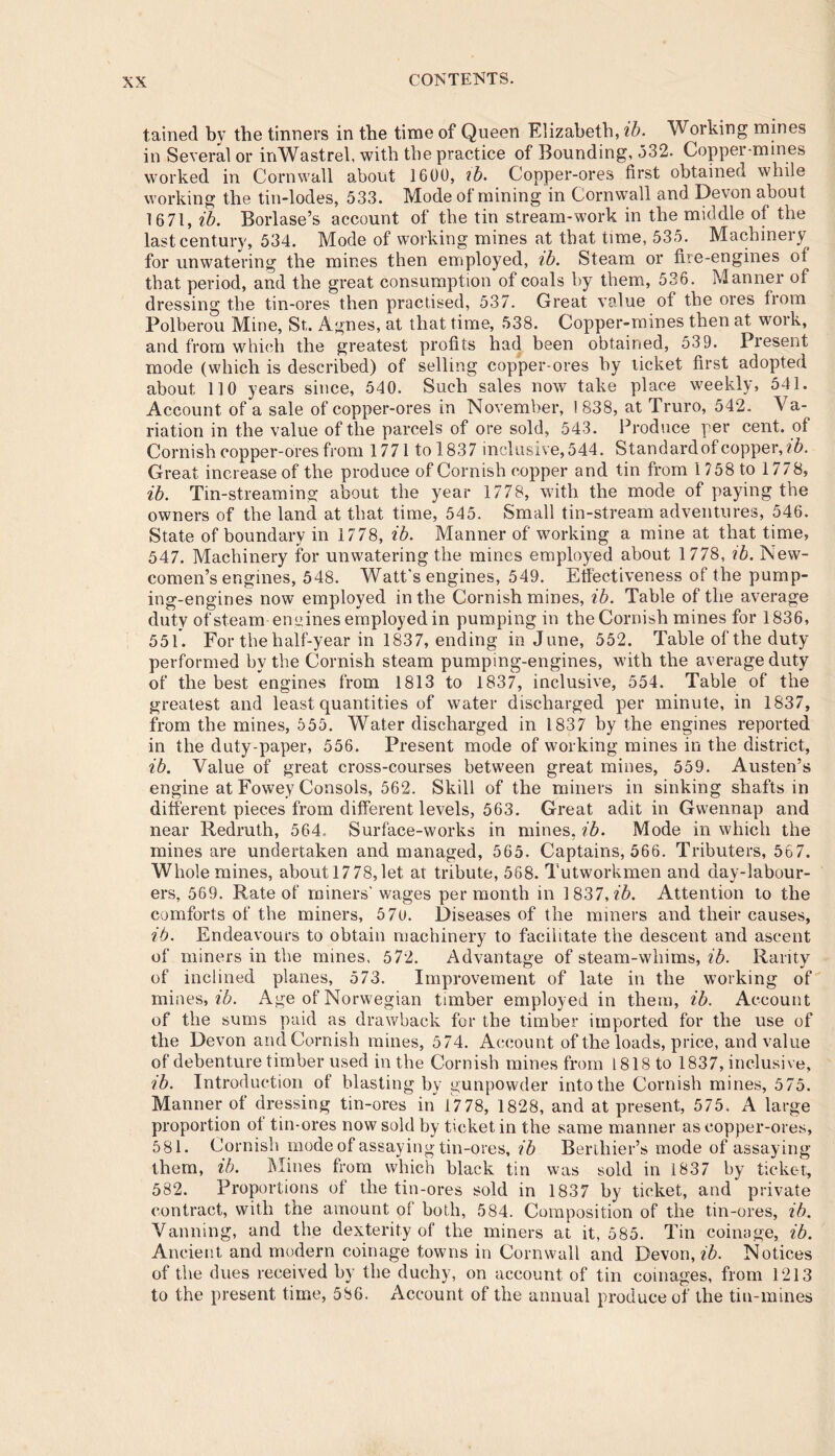 tained by the tinners in the time of Queen Elizabeth, ib. Working mines in Several or inWastrel, with the practice of Bounding, 532. Copper-mines worked in Cornwall about 1600, ib. Copper-ores first obtained while working the tin-lodes, 533. Mode of mining in Cornwall and Devon about 1671, ib. Borlase’s account of the tin stream-work in the middle of the last century, 534. Mode of working mines at that time, 535. Machinery for unwatering the mines then employed, ib. Steam or fire-engines of that period, and the great consumption of coals by them, 536. Manner of dressing the tin-ores then practised, 537. Great value of the ores from Polberou Mine, St. Agnes, at that time, 538. Copper-mines then at work, and from which the greatest profits had been obtained, 53 9. Present mode (which is described) of selling copper-ores by ticket first adopted about 110 years since, 540. Such sales now take place weekly, 541. Account of a sale of copper-ores in November, 1838, at Truro, 542. Va- riation in the value of the parcels of ore sold, 543. Produce per cent, of Cornish copper-ores from 1771 to 1837 inclusive, 544. Standard of copper, ib. Great increase of the produce of Cornish copper and tin from 1758 to 1778, ib. Tin-streaming about the year 1778, with the mode of paying the owners of the land at that time, 545. Small tin-stream adventures, 546. State of boundary in 1778, ib. Manner of working a mine at that time, 547. Machinery for unwatering the mines employed about 1778, ib. New- comen’s engines, 548. Watt’s engines, 549. Effectiveness of the pump- ing-engines now employed in the Cornish mines, ib. Table of the average duty of steam'-engines employed in pumping in the Cornish mines for 1836, 551. For the half-year in 1837, ending in June, 552. Table of the duty performed by the Cornish steam pumping-engines, with the average duty of the best engines from 1813 to 1837, inclusive, 554. Table of the greatest and least quantities of water discharged per minute, in 1837, from the mines, 555. Water discharged in 1837 by the engines reported in the duty-paper, 556. Present mode of working mines in the district, ib. Value of great cross-courses between great mines, 559. Austen’s engine at Fowey Consols, 562. Skill of the miners in sinking shafts in different pieces from different levels, 563. Great adit in Gwennap and near Redruth, 564. Surface-works in mines, ib. Mode in which the mines are undertaken and managed, 565. Captains, 566. Tributers, 567. Whole mines, about 17 78,let at tribute, 568. Tutworkmen and day-labour- ers, 569. Rate of miners' wages per month in 1837,76. Attention to the comforts of the miners, 570. Diseases of the miners and their causes, ib. Endeavours to obtain machinery to facilitate the descent and ascent of miners in the mines, 572. Advantage of steam-whims, ib. Rarity of inclined planes, 573. Improvement of late in the working of mines, ib. Age of Norwegian timber employed in them, ib. Account of the sums paid as drawback for the timber imported for the use of the Devon and Cornish mines, 574. Account of the loads, price, and value of debenture timber used in the Cornish mines from 1818 to 1837, inclusive, ib. Introduction of blasting by gunpowder into the Cornish mines, 575. Manner of dressing tin-ores in 17 78, 1828, and at present, 575. A large proportion of tin-ores now sold by ticket in the same manner as copper-ores, 581. Cornish mode of assaying tin-ores, ib Berthier’s mode of assaying them, ib. Mines from which black tin was sold in 1837 by ticket, 582. Proportions of the tin-ores sold in 1837 by ticket, and private contract, with the amount of both, 584. Composition of the tin-ores, ib. Vanning, and the dexterity of the miners at it, 585. Tin coinage, ib. Ancient and modern coinage towns in Cornwall and Devon, ib. Notices of the dues received by the duchy, on account of tin coinages, from 1213 to the present time, 586. Account of the annual produce of the tin-mines