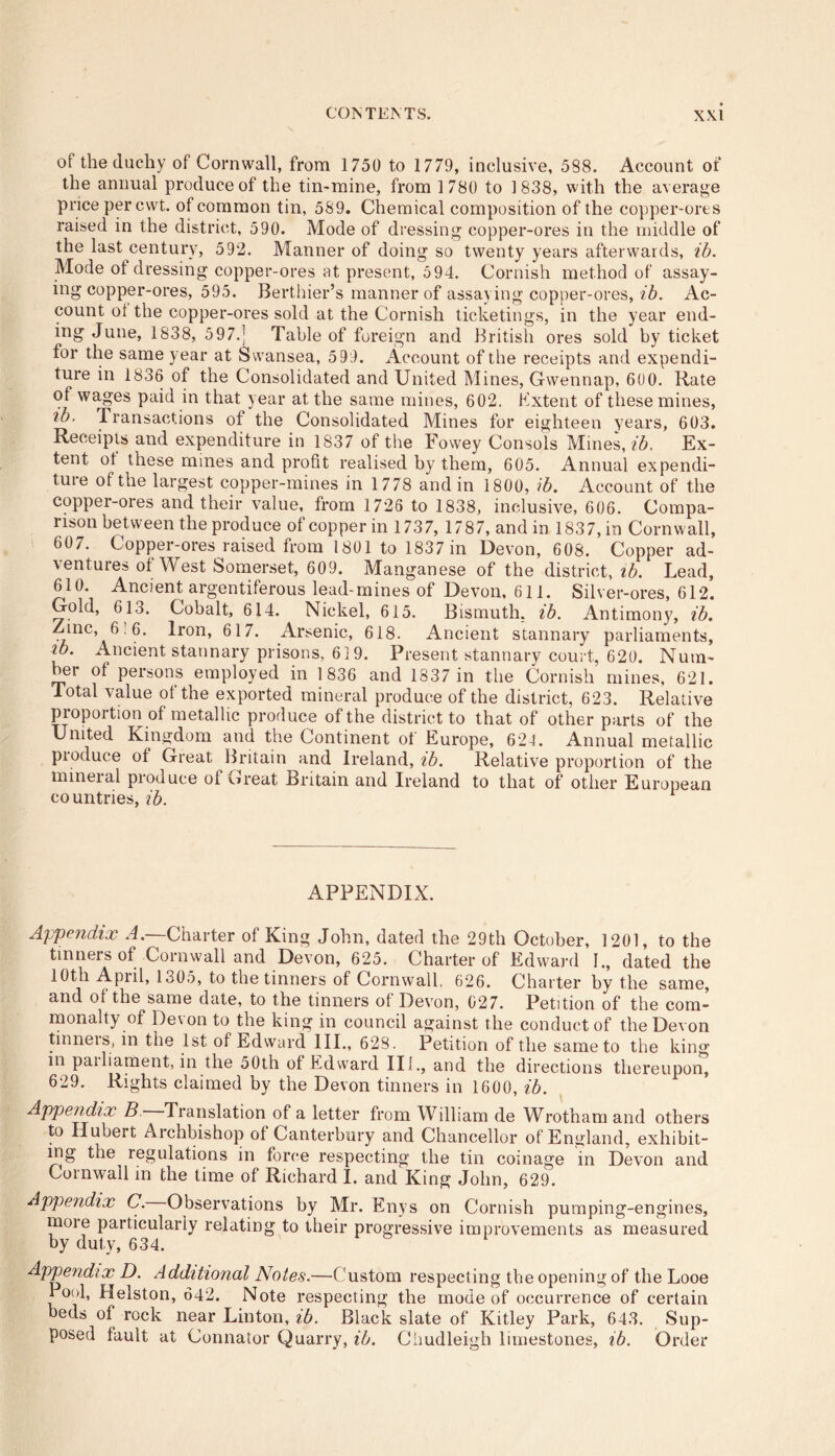 ot the duchy of Cornwall, from 1750 to 1779, inclusive, 588. Account of the annual produce of the tin-mine, from 1780 to 1838, with the average price per cwt. of common tin, 589. Chemical composition of the copper-ores raised in the district, 590. Mode of dressing copper-ores in the middle of the last century, 592. Manner of doing so twenty years afterwards, ib. Mode ot dressing copper-ores at present, 5 94. Cornish method of assay- ing copper-ores, 595. Berthier’s manner of assaying copper-ores, ib. Ac- count ot the copper-ores sold at the Cornish ticketings, in the year end- ing June, 1838, 597.] Table of foreign and British ores sold by ticket for the same year at Swansea, 599. Account of the receipts and expendi- ture in 1836 of the Consolidated and United Mines, Gwennap, 600. Rate of wages paid in that year at the same mines, 602. Extent of these mines, ib. Transactions of the Consolidated Mines for eighteen years, 603. Receipts and expenditure in 1837 of the Fowey Consols Mines, ib. Ex- tent of these mines and profit realised by them, 605. Annual expendi- tuie of the largest copper-mines in 1778 and in 1800, ib. Account of the copper-ores and their value, from 1726 to 1838, inclusive, 606. Compa- rison between the produce of copper in 1737, 1787, and in 1837, in Cornwall, 607. Copper-ores raised from 1801 to 1837 in Devon, 608. Copper ad- ventures of West Somerset, 609. Manganese of the district, ib. Lead, 610. Ancient argentiferous lead-mines of Devon, 611. Silver-ores, 612. Gold, 613. Cobalt, 614. Nickel, 615. Bismuth, ib. Antimony, ib. Zinc, 6-6. Iron, 617. Arsenic, 618. Ancient stannary parliaments, tb. Ancient stannary prisons, 619. Present stannary court, 620. Num- ber of persons employed in 1836 and 1337 in the Cornish mines, 621. Total value of the exported mineral produce of the district, 623. Relative proportion of metallic produce of the district to that of other parts of the United Kingdom and the Continent of Europe, 629. Annual metallic pioduce of Great Britain and Ireland, tb. Relative proportion of the mineial pioduce of Creat Britain and Ireland to that of other European countries, ib. APPENDIX. Appendix A.—Charter of King John, dated the 29th October, 1201, to the tinners of Cornwall and Devon, 625. Charter of Edward 1., dated the 10th April, 1305, to tne tinners of Cornwall. 626. Charter by the same, and of the same date, to the tinners of Devon, 027. Petition of the com- monalty of Devon to the king in council against the conduct of the Devon tinneis, in the 1st of Edward III., 628. Petition of the same to the king in pailiament, in the 50th of Edward Ilf,, and the directions thereupon, 629. Rights claimed by the Devon tinners in 1600, ib. Appendix B. Translation of a letter from William de Wrotham and others to Hubert Archbishop of Canterbury and Chancellor of England, exhibit- ing the regulations in force respecting the tin coinage in Devon and Cornwall in the time of Richard I. and King John, 629. Appendix C. Observations by Mr. Enys on Cornish pumping-engines, more particularly relating to their progressive improvements as measured by duty, 634. Appendix D. Additional Notes.—Custom respecting the opening of the Looe Pool, Helston, 642. Note respecting the mode of occurrence of certain beds of rock near Linton, ib. Black slate of Kitley Park, 643. Sup- posed fault at Connator Quarry, ib. Chudleigh limestones, ib. Order