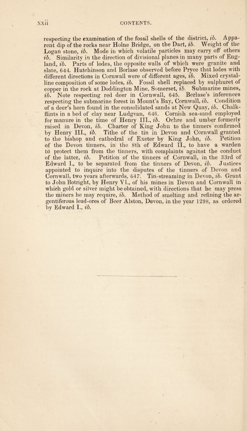 respecting the examination of the fossil shells of the district, ib. Appa- rent dip of the rocks near Holne Bridge, on the Dart, ib. Weight of the Logan stone, ib. Mode in which volatile particles may carry off others ib. Similarity in the direction of divisional planes in many parts of Eng- land, ib. Parts of lodes, the opposite walls of which were granite and slate, 644. Hutchinson and Borlase observed before Pryce tha,t lodes with different directions in Cornwall were of different ages, ib. Mixed crystal- line composition of some lodes, ib. Fossil shell replaced by sulphuret of copper in the rock at Doddington Mine, Somerset, ib Submarine mines, ib. Note respecting red deer in Cornwall, 645. Borlase’s inferences respecting the submarine forest in Mount’s Bay, Cornwall, ib. Condition of a deer’s horn found in the consolidated sands at New Quay, ib. Chalk- Hints in a bed of clay near Ludgvan, 646. Cornish sea-sand employed for manure in the time of Henry III., ib. Ochre and umber formerly raised in Devon, ib. Charter of King John to the tinners confirmed by Henry III., ib. Tithe of the tin in Devon and Cornwall granted to the bishop and cathedral of Exeter by King John, ib. Petition of the Devon tinners, in the 8th of Edward II., to have a warden to protect them from the tinners, with complaints against the conduct of the latter, ib. Petition of the tinners of Cornwall, in the 33rd of Edward L, to be separated from the tinners of Devon, ib. Justices appointed to inquire into the disputes of the tinners of Devon and Cornwall, two years afterwards, 647. Tin-streaming in Devon, ib. Grant to John Botright, by Henry VI., of his mines in Devon and Cornwall in which gold or silver might be obtained, with directions that he may press the miners he may require, ib. Method of smelting and refining the ar- gentiferous lead-ores of Beer Alston, Devon, in the year 1298, as ordered by Edward I., ib.