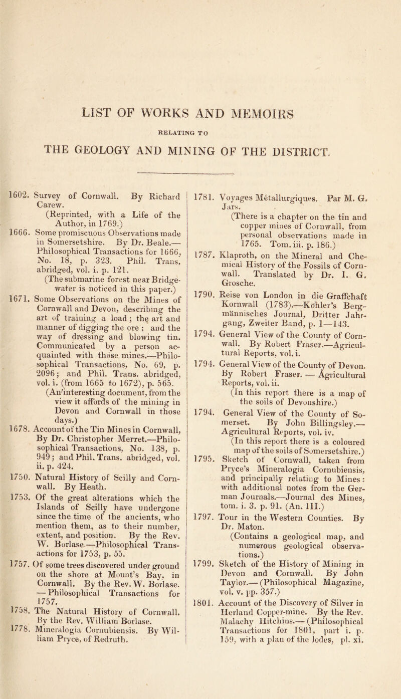 LIST OF WORKS AND MEMOIRS RELATING TO THE GEOLOGY AND MINING OF THE DISTRICT. 1602. Survey of Cornwall. By Richard Carew. (Reprinted, with a Life of the Author, in 1769.) 1666. Some promiscuous Observations made in Somersetshire. By Dr. Beale.— Philosophical Transactions for 1666, No. 18, p. 323. Phil. Trans, abridged, vol. i. p. 121. (The submarine forest near Bridge- water is noticed in this paper.) 1671. Some Observations on the Mines of Cornwall and Devon, describing the art of training a load ; the art and manner of digging the ore ; and the way of dressing and blowing tin. Communicated by a person ac- quainted with those mines.—Philo- sophical Transactions, No. 69, p. 2096; and Phil. Trans, abridged, vol. i. (from 1665 to 1672), p. 565. (An'interesting document, from the view it affords of the mining in Devon and Cornwall in those [ days.) 1678. Account of the Tin Mines in Cornwall, By Dr. Christopher Merret.—Philo- sophical Transactions, No. 138, p. 949; and Phil. Trans, abridged, vol. ii. p. 424. 1750. Natural History of Scilly and Corn- wall. By Heath. 1753. Of the great alterations which the Islands of Scilly have undergone since the time of the ancients, who mention them, as to their number, extent, and position. By the Rev. W. Borlase.—Philosophical Trans- actions for 1753, p. 55. 1757. Of some trees discovered underground on the shore at Mount’s Bay, in Cornwall. By the Rev. W. Borlase. — Philosophical Transactions for 1757. 1758. The Natural History of Cornwall. By the Rev. William Borlase. 1778. Mineralogia Cornubiensis. By Wil- j iiam Pryce, of Redruth, 1781. Voyages Metallurgies. Par M. G, Jars. (There is a chapter on the tin and copper mines of Cornwall, from personal observations made in 1765. Tom. iii. p. 186.) 1787. Klaproth, on the Mineral and Che- mical History of the Fossils of Corn- wall. Translated by Dr. I. G, Grosche. 1790. Reise von London in die Graffchaft Kornwall (1783).—Kohler’s Berg- mannisches Journal, Dritter Jahr- gang, Zweiter Band, p. 1 — 143. 1794. General View of the County of Corn- wall. By Robert Fraser,—Agricul- tural Reports, vol. i. 1794. General View of the County of Devon, By Robert Fraser. —- Agricultural Reports, vol. ii. (In this report there is a map of the soils of Devonshire.) 1794. General View of the County of So- merset. By John Billingsley.— Agricultural Reports, vol. iv. (In this report there is a coloured map of the soils of Somersetshire.) 1795. Sketch of Cornwall, taken from Pryce’s Mineralogia Cornubiensis, and principally relating to Mines : with additional notes from the Ger- man Journals.—Journal des Mines, tom. i. 3. p. 91. (An. III.) 1797. Tour in the Western Counties. By Dr. Maton. (Contains a geological map, and numerous geological observa- tions.) 1799. Sketch of the History of Mining in Devon and Cornwall. By John Taylor.— (Philosophical Magazine, vol. v. pp. 357.) 1801, Account of the Discovery of Silver in Herland Copper-mine. By the Rev. Malachy Hitchius.— (Philosophical Transactions for 1801, part i. p. 159, with a plan of the lodes, pi. xi,