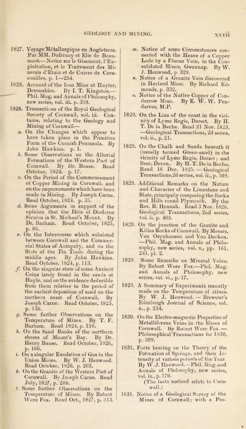 1827. Voyage Metailurgique en Angleterre. Par MM. Dufrenoy et Elie de Beau- mont.—Notice sur le Gisement, l’Ex- ploitation, et le Traitement des Mi- nerals d’Etain et de Cuivre de Corn- ouailles, p. 1—254. 1828. Account of the Iron Mine at Haytor, Devonshire. By I. T. Kingston.— Phil. Mag. and Annals of Philosophy, new series, vol. iii. p. 359. 1828. Transactions of the Royal Geological Society of Cornwall, vol. iii. Con- tains, relating to the Geology and Mining of Cornwall— a. On the Changes which appear to have taken place in the Primitive Form of the Cornish Peninsula. By John Hawkins, p. 1. b. Some Observations on the Alluvial Formations of the Western Part of Cornwall. By Dr. Boase. Read October, 1824. p. 17. c. On the Period of the Commencement of Copper Mining in Cornwall, and on the improvements which have been made in Mining. By Joseph Carne. Read October, 1824. p. 35. d. Some Arguments in support of the opinion that the Iktis of Diodorus Siculus is St. Michael’s Mount. By Dr. Barham. Read October, 1825, p. 86. e. On the Intercourse which subsisted between Cornwall and the Commer- cial States of Antiquity, and on the State of the Tin Trade during the middle ages. By John Hawkins. Read October, 1824, p. 113. f. On the singular state of some Ancient Coins lately found in the sands at Hayle, and on the evidence deducible from them relative to the period of the earliest deposition of sand on the northern coast of Cornwall. By Joseph Carne. Read October, 1825, p. 136. g. Some further Observations on the Temperature of Mines. By T. F. Barham. Read 1824, p. 150. h. On the Sand Banks of the northern shores of Mount’s Bay. By Dr. Henry Boase. Read October, 1826, p. 166. *. On a singular Exudation of Gas in the Union Mines. By W. J. Henwood. Read October, 1826. p. 203. k. On the Granite of the Western Part of Cornwall. By Joseph Came. Read July, 1827, p. 208. l. Some further Observations on the Temperature of Mines. By Robert Were Fox. Read Oct., 1827, p. 313. m. Notice of some Circumstances con- nected with the Heave of a Copper Lode by a Flucan Vein, in the Con- solidated Mines, Gwennap. By W. J. Henwood, p. 329. n. Notice of a Granite Vein discovered in Herland Mine. By Richard Ed- monds, p. 332. o. Notice of the Native Copper of Con- dorrow Mine. By E. W. W. Pen- darves, M.P. 1829. On the Lias of the coast in the vici- nity of Lyme Regis, Dorset. By H. T. De la Beche. Read 21 Nov. 1823. —Geological Transactions, 2d series, vol. ii., p. 21. 1829. On the Chalk and Sands beneath it (usually termed Green-sand) in the vicinity of Lyme Regis, Dorset; and Beer, Devon. By H. T. De la Beche. Read 16 Dec. 1825.—Geological Transactions,2d series, vol. ii., p. 109. 1829. Additional Remarks on the Nature and Character of the Limestone and Slate, principally composing the Rocks and Hills round Plymouth. By the Rev. R. Hennah. Read 3 Nov. 1826. Geological Transactions, 2nd series, vol. ii. p. 405. 1829. On the junction of the Granite and Killas Rocks of Cornwall. By Messrs. Von Oeynhausen and Von Decken. —Phil. Mag. and Annals of Philo- sophy, new series, vol. v., pp. 161, 241, pi. 2. 1829. Some Remarks on Mineral Veins-. By Robert Were Fox.—Phil. Mag. and Annals of Philosophy, new series, vol. vi., p. 17. 1829. A Summary of Experiments recently made on the Temperature of Mines, By W. J. Henwood. — Brewster’s Edinburgh Journal of Science, vol. x., p. 234. 1830. On the Electro-magnetic Properties of Metalliferous Veins in the Mines of Cornwall. By Robert Were Fox. —* Philosophical Transactions for 1830, p. 399. 1831. Facts bearing on the Theory of the Formation of Springs, and their In- tensity at various periods of the Year. By W. J. Henwood.—Phil. Mag.and Annals of Philosophy, new series, . vol. ix., p. 170. (The facts noticed relate to Corn- wall.) 1831. Notice of a Geological Survey of the Mines of Cornwall; with a Pro-