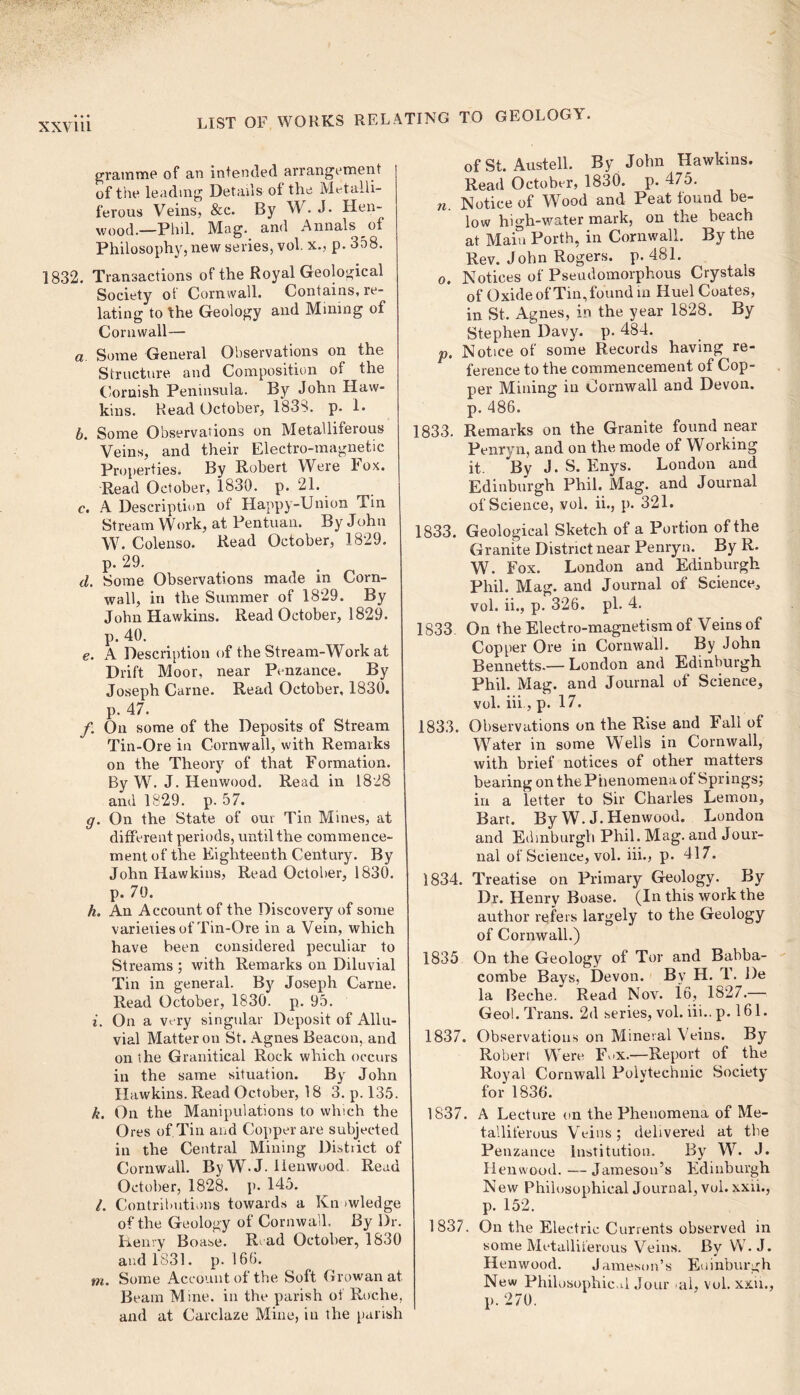 gramme of an intended arrangement of the leading Details ol the Metalli- ferous Veins, &c. By W. J. Hen- wood.—Phil. Mag. and Annals of Philosophy, new series, vol. x., p. 358. 1832. Transactions of the Royal Geological Society of Cornwall. Contains, re- lating to the Geology and Mining of Cornwall— a Some General Observations on the Structure and Composition of the Cornish Peninsula. By John Haw- kins. Read October, 1838. p. 1. b. Some Observations on Metalliferous Veins, and their Electro-magnetic Properties. By Robert Were I ox. Read October, 1830. p. 21. c. A Description of Happy-Union Tin Stream Work, at Pentuan. By John W. Colenso. Read October, 1829. p. 29. d. Some Observations made in Corn- wall, in the Summer of 1829. By John Hawkins. Read October, 1829. p. 40. e. A Description of the Stream-Work at Drift Moor, near Penzance. By Joseph Came. Read October, 1830. p. 47. /. On some of the Deposits of Stream Tin-Ore in Cornwall, with Remarks on the Theory of that Formation. By W. J. Henwood. Read in 1828 and 1829. p. 57. g. On the State of our Tin Mines, at different periods, until the commence- ment of the Eighteenth Century. By John Hawkins, Read October, 1830. p. 70. h. An Account of the Discovery of some varieties of Tin-Ore in a Vein, which have been considered peculiar to Streams ; with Remarks on Diluvial Tin in general. By Joseph Carne. Read October, 1830. p. 95. i. On a very singular Deposit of Allu- vial Matter on St. Agnes Beacon, and on the Granitical Rock which occurs in the same situation. By John Hawkins. Read October, 18 3. p. 135. k. On the Manipulations to which the Ores of Tin and Copper are subjected in the Central Mining Distiict of Cornwall. By W.J. Henwood Read October, 1828. p. 145. l. Contributions towards a Kn twledge of the Geology of Cornwall. By Dr. Henry Boase. Read October, 1830 and 1831. p. 166. m. Some Account of the Soft Growanat. Beam Mine, in the parish of Roche, and at Carclaze Mine, in the parish of St. Austell. By John Hawkins. Read October, 1830. p. 475. n Notice of Wood and Peat found be- low high-water mark, on the beach at Main Porth, in Cornwall. By the Rev. John Rogers, p. 481. o. Notices of Pseudomorphous Crystals of Oxide of Tin, found in Huel Coates, in St, Agnes, in the year 1828. By Stephen Davy. p. 484. p. Notice of some Records having re- ference to the commencement of Cop- per Mining in Cornwall and Devon, p. 486. 1833. Remarks on the Granite found near Penryn, and on the mode of Working it. By J.S. Enys. London and Edinburgh Phil. Mag. and Journal of Science, vol. ii., p. 321. 1833. Geological Sketch of a Portion of the Granite District near Penryn. By R. W. Fox. London and Edinburgh Phil. Mag. and Journal of Science, vol. ii., p. 326. pi. 4. 1833 On the Electro-magnetism of Veins of Copper Ore in Cornwall. By John Bennetts.—London and Edinburgh Phil. Mag. and Journal of Science, vol. iii, p. 17. 1833. Observations on the Rise and Fall of Water in some Wells in Cornwall, with brief notices of other matters bearing on the Phenomena of Springs; in a letter to Sir Charles Lemon, Bart. By W. J. Henwood. London and Edinburgh Phil. Mag. and Jour- nal of Science, vol. iii., p. 417. 1834. Treatise on Primary Geology. By Dr. Henry Boase. (In this work the author refers largely to the Geology of Cornwall.) 1835 On the Geology of Tor and Babba- combe Bays, Devon. By H. T. De la Beche. Read Nov. 16, 1827.— Geol. Trans. 2d series, vol. iii.. p. 161. 1837. Observations on Mineral Veins. By Robert Were F> x.—Report of the Royal Cornwall Polytechnic Society for 1836. 1837. A Lecture on the Phenomena of Me- talliferous Veins; delivered at the Penzance Institution. By W. J. Henwood. — Jameson’s Edinburgh New Philosophical Journal, vol. xxii., p. 152. 1837. On the Electric Currents observed in some Metalliferous Veins. By W.J. Henwood. Jameson’s Edinburgh New Philosophical Jour al, vol. xxii., p. 270.